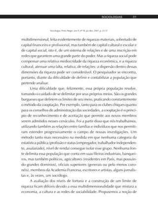 Sociologias, Porto Alegre, ano 9, nº 18, jul./dez. 2007, p. 22-37
SOCIOLOGIAS 31
multidimensional, feita evidentemente de riquezas materiais, sobretudo de
capital financeiro e profissional, mas também de capital cultural e escolar e
de capital social, isto é, de um sistema de relações e de uma inscrição em
redes que garantem uma grande parte do poder. Mas a riqueza social pode
compensar uma relativa mediocridade da riqueza econômica, e a riqueza
cultural, atenuar uma falta, relativa, de relações: a dispersão dentro dessas
dimensões da riqueza pode ser considerável. O pesquisador se encontra,
portanto, diante da dificuldade de definir e contabilizar a população que
pretende analisar.
Uma dificuldade que, felizmente, essa própria população resolve,
tomando o cuidado de se delimitar por seus próprios meios. São os grandes
burgueses que definem os limites de seu meio, praticando constantemente
o método da cooptação. Por exemplo, tanto para os clubes chiques quanto
para os conselhos de administração das sociedades, a cooptação é o princí-
pio de reconhecimento e de aceitação que permite aos novos membros
serem admitidos nesses cenáculos. Foi a partir disso que nós trabalhamos,
utilizando também as relações entre famílias e indivíduos que nos permiti-
ram estender progressivamente o campo de nossas investigações. Um
método tanto mais necessário na medida em que nenhuma categoria da
estatística pública (profissão e status [empregador, trabalhador independen-
te, assalariado], nível de renda) consegue isolar esse grupo. Nenhuma fon-
te delimita essa população que conta em suas fileiras industriais, banquei-
ros, mas também políticos, agricultores (residentes em Paris, mas possuin-
do grandes domínios), oficiais superiores (generais ou pelo menos coro-
néis), membros da Academia Francesa, escritores e artistas, alguns jornalis-
tas e, às vezes, um sociólogo.
A avaliação dos níveis de fortuna e a construção de um limite de
riqueza ficam difíceis devido a essa multidimensionalidade que mistura a
economia, a cultura e as redes de sociabilidade. Propusemos a noção de
 
