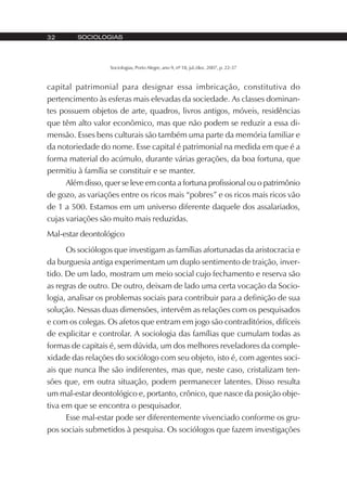 SOCIOLOGIAS32
Sociologias, Porto Alegre, ano 9, nº 18, jul./dez. 2007, p. 22-37
capital patrimonial para designar essa imbricação, constitutiva do
pertencimento às esferas mais elevadas da sociedade. As classes dominan-
tes possuem objetos de arte, quadros, livros antigos, móveis, residências
que têm alto valor econômico, mas que não podem se reduzir a essa di-
mensão. Esses bens culturais são também uma parte da memória familiar e
da notoriedade do nome. Esse capital é patrimonial na medida em que é a
forma material do acúmulo, durante várias gerações, da boa fortuna, que
permitiu à família se constituir e se manter.
Além disso, quer se leve em conta a fortuna profissional ou o patrimônio
de gozo, as variações entre os ricos mais “pobres” e os ricos mais ricos vão
de 1 a 500. Estamos em um universo diferente daquele dos assalariados,
cujas variações são muito mais reduzidas.
Mal-estar deontológico
Os sociólogos que investigam as famílias afortunadas da aristocracia e
da burguesia antiga experimentam um duplo sentimento de traição, inver-
tido. De um lado, mostram um meio social cujo fechamento e reserva são
as regras de outro. De outro, deixam de lado uma certa vocação da Socio-
logia, analisar os problemas sociais para contribuir para a definição de sua
solução. Nessas duas dimensões, intervêm as relações com os pesquisados
e com os colegas. Os afetos que entram em jogo são contraditórios, difíceis
de explicitar e controlar. A sociologia das famílias que cumulam todas as
formas de capitais é, sem dúvida, um dos melhores reveladores da comple-
xidade das relações do sociólogo com seu objeto, isto é, com agentes soci-
ais que nunca lhe são indiferentes, mas que, neste caso, cristalizam ten-
sões que, em outra situação, podem permanecer latentes. Disso resulta
um mal-estar deontológico e, portanto, crônico, que nasce da posição obje-
tiva em que se encontra o pesquisador.
Esse mal-estar pode ser diferentemente vivenciado conforme os gru-
pos sociais submetidos à pesquisa. Os sociólogos que fazem investigações
 