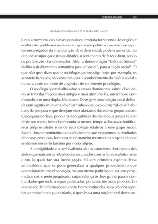Sociologias, Porto Alegre, ano 9, nº 18, jul./dez. 2007, p. 22-37
SOCIOLOGIAS 33
junto a membros das classes populares, embora fornecendo descrições e
análises dos problemas sociais aos responsáveis políticos e aos diversos agen-
tes encarregados da manutenção da ordem social, podem alimentar, ao
denunciar injustiças e desigualdades, o sentimento de fazer o bem, sendo
os porta-vozes dos dominados. Aliás, a denominação “Ciências Sociais”
facilita o deslizamento semântico para o “social”, para a “ação social”. O
que não quer dizer que o sociólogo que investiga hoje, por exemplo, os
sem-teto franceses, não sinta mal-estar: o conhecimento da miséria social e
humana pode ser fonte de angústia e de sofrimento psicológico.
O sociólogo que trabalha sobre as classes dominantes, sobretudo quan-
do se trata das frações mais antigas e mais afortunadas, encontra-se con-
frontado com uma dupla dificuldade. Deve gerir uma relação social delica-
da com agentes muito mais bem armados do que os outros “objetos” habi-
tuais da pesquisa e que desejam viver afastados dos outros grupos sociais.
O pesquisador deve, por outro lado, justificar diante de seus pares a valida-
de de seu objeto, levando em conta ao mesmo tempo a discussão cientifica,
seus próprios afetos e os de seus colegas relativos a esse grupo social.
Assim, durante seminários ou colóquios em que expusemos os resultados
de nossas pesquisas, levantou-se de maneira recorrente a suspeita de que
sentíamos um certo fascínio por nosso objeto.
A ambigüidade e a ambivalência são os caracteres dominantes dos
afetos que marcam as relações do pesquisador com as famílias afortunadas
junto às quais faz sua investigação. Há um primeiro aspecto dessa
ambivalência que se pode generalizar a qualquer procedimento que
operacionalize uma observação, mais ou menos participante, ou uma proxi-
midade com o meio pesquisado, cuja confiança se deve ganhar para encon-
trar dados que serão a seguir publicados, portanto, tornados públicos. É o
do risco de dar informações que não foram produzidas pelos próprios agen-
tes com esse fim de publicidade, o que choca uma noção moral dominan-
 
