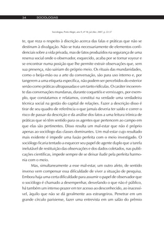SOCIOLOGIAS34
Sociologias, Porto Alegre, ano 9, nº 18, jul./dez. 2007, p. 22-37
te, que reza o respeito à discrição acerca das falas e práticas que não se
destinam à divulgação. Não se trata necessariamente de elementos confi-
denciais sobre a vida privada, mas de fatos produzidos na segurança de uma
reserva social onde o observador, esquecido, acaba por se tornar voyeur e
se encontrar numa posição que lhe permite extrair observações que, sem
sua presença, não sairiam do próprio meio. Os rituais das mundanidades,
como o beija-mão ou a arte da conversação, são para uso interno e, por
tangerem a uma etiqueta específica, não podem ser percebidos do exterior
senão como práticas ultrapassadas e um tanto ridículas. O caráter incoeren-
te das conversações mundanas, durante coquetéis e vernissages, por exem-
plo, que constatamos e relatamos, constitui na verdade uma verdadeira
técnica social na gestão do capital de relações. Fazer a descrição disso é
tirar de seu quadro de referência o que jamais deveria ter saído e correr o
risco de passar da descrição e da análise dos fatos a uma leitura irônica de
práticas que só têm sentido para os agentes que pertencem ao campo em
que elas são pertinentes. Disso resulta um mal-estar que não é próprio
apenas ao sociólogo das classes dominantes. Um mal-estar cujo resultado
mais evidente é impedir uma fusão perfeita com o meio investigado. O
sociólogo ficaria tentado a esquecer seu papel de agente duplo que a tarefa
inelutável de restituição das observações e dos dados coletados, nas publi-
cações científicas, impede sempre de se deixar iludir pela perfeita harmo-
nia com o meio.
Mas, simultaneamente a esse mal-estar, um outro afeto, de sentido
inverso vem compensar essa dificuldade de viver a situação de pesquisa.
Embora haja uma certa dificuldade para assumir o papel de observador que
o sociólogo é chamado a desempenhar, desvelando o que não é público,
há também um intenso prazer em ter acesso ao desconhecido, ao inacessí-
vel, àquilo que não se dá geralmente aos estrangeiros. Penetrar em um
grande círculo parisiense, fazer uma entrevista em um salão do prêmio
 