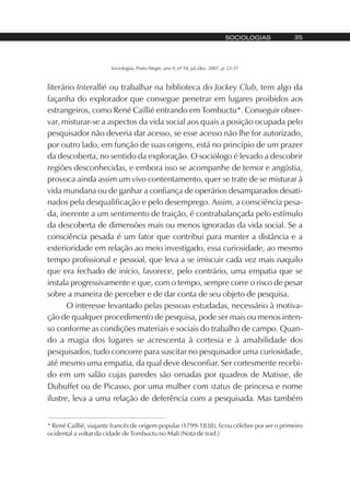 Sociologias, Porto Alegre, ano 9, nº 18, jul./dez. 2007, p. 22-37
SOCIOLOGIAS 35
literário Interallié ou trabalhar na biblioteca do Jockey Club, tem algo da
façanha do explorador que consegue penetrar em lugares proibidos aos
estrangeiros, como René Caillié entrando em Tombuctu*. Conseguir obser-
var, misturar-se a aspectos da vida social aos quais a posição ocupada pelo
pesquisador não deveria dar acesso, se esse acesso não lhe for autorizado,
por outro lado, em função de suas origens, está no princípio de um prazer
da descoberta, no sentido da exploração. O sociólogo é levado a descobrir
regiões desconhecidas, e embora isso se acompanhe de temor e angústia,
provoca ainda assim um vivo contentamento, quer se trate de se misturar à
vida mundana ou de ganhar a confiança de operários desamparados desati-
nados pela desqualificação e pelo desemprego. Assim, a consciência pesa-
da, inerente a um sentimento de traição, é contrabalançada pelo estímulo
da descoberta de dimensões mais ou menos ignoradas da vida social. Se a
consciência pesada é um fator que contribui para manter a distância e a
exterioridade em relação ao meio investigado, essa curiosidade, ao mesmo
tempo profissional e pessoal, que leva a se imiscuir cada vez mais naquilo
que era fechado de início, favorece, pelo contrário, uma empatia que se
instala progressivamente e que, com o tempo, sempre corre o risco de pesar
sobre a maneira de perceber e de dar conta de seu objeto de pesquisa.
O interesse levantado pelas pessoas estudadas, necessário à motiva-
ção de qualquer procedimento de pesquisa, pode ser mais ou menos inten-
so conforme as condições materiais e sociais do trabalho de campo. Quan-
do a magia dos lugares se acrescenta à cortesia e à amabilidade dos
pesquisados, tudo concorre para suscitar no pesquisador uma curiosidade,
até mesmo uma empatia, da qual deve desconfiar. Ser cortesmente recebi-
do em um salão cujas paredes são ornadas por quadros de Matisse, de
Dubuffet ou de Picasso, por uma mulher com status de princesa e nome
ilustre, leva a uma relação de deferência com a pesquisada. Mas também
* René Caillié, viajante francês de origem popular (1799-1838), ficou célebre por ser o primeiro
ocidental a voltar da cidade de Tombuctu no Mali (Nota de trad.)
 