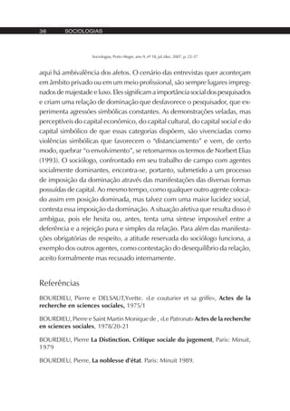 SOCIOLOGIAS36
Sociologias, Porto Alegre, ano 9, nº 18, jul./dez. 2007, p. 22-37
aqui há ambivalência dos afetos. O cenário das entrevistas quer aconteçam
em âmbito privado ou em um meio profissional, são sempre lugares impreg-
nados de majestade e luxo. Eles significam a importância social dos pesquisados
e criam uma relação de dominação que desfavorece o pesquisador, que ex-
perimenta agressões simbólicas constantes. As demonstrações veladas, mas
perceptíveis do capital econômico, do capital cultural, do capital social e do
capital simbólico de que essas categorias dispõem, são vivenciadas como
violências simbólicas que favorecem o “distanciamento” e vem, de certo
modo, quebrar “o envolvimento”, se retomarmos os termos de Norbert Elias
(1993). O sociólogo, confrontado em seu trabalho de campo com agentes
socialmente dominantes, encontra-se, portanto, submetido a um processo
de imposição da dominação através das manifestações das diversas formas
possuídas de capital. Ao mesmo tempo, como qualquer outro agente coloca-
do assim em posição dominada, mas talvez com uma maior lucidez social,
contesta essa imposição da dominação. A situação afetiva que resulta disso é
ambígua, pois ele hesita ou, antes, tenta uma síntese impossível entre a
deferência e a rejeição pura e simples da relação. Para além das manifesta-
ções obrigatórias de respeito, a atitude reservada do sociólogo funciona, a
exemplo dos outros agentes, como contestação do desequilíbrio da relação,
aceito formalmente mas recusado internamente.
Referências
BOURDIEU, Pierre e DELSAUT,Yvette. «Le couturier et sa griffe», Actes de la
recherche en sciences sociales, 1975/1
BOURDIEU, Pierre e Saint Martin Monique de , «Le Patronat» Actes de la recherche
en sciences sociales, 1978/20-21
BOURDIEU, Pierre La Distinction. Critique sociale du jugement, Paris: Minuit,
1979
BOURDIEU, Pierre, La noblesse d’état. Paris: Minuit 1989.
 