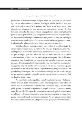 SOCIOLOGIAS24
Sociologias, Porto Alegre, ano 9, nº 18, jul./dez. 2007, p. 22-37
professores e de comerciantes e alguns filhos de operários ou pequenos
agricultores sobreviventes do sistema de triagem escolar. Devido a esse pró-
prio caráter de convergência, poucos sociólogos se arriscam a enfrentar
situações de pesquisa em que a assimetria das posições sociais não lhes
favorece. Oriundos das classes médias ou populares e tendo alcançado uma
posição social apenas média, ou excepcionalmente nascidos na boa socieda-
de e se encontrando objetivamente em posição de declínio, os sociólogos
nunca estão à vontade para enfrentar um mundo social que ignoram ou que,
tendo deixado, sabem muito bem lhes ser socialmente superior.
Trabalhando em meios populares ou médios, o sociólogo goza de
uma relação desequilibrada a seu favor. Na situação de pesquisa, encontra-
se em posição dominante, mesmo que essa dominação possa ser contesta-
da, por exemplo, por uma atividade viril em meio popular, ou por uma
competência específica rara em meio pequeno-burguês. Mas é diferente
quando se trata de enfrentar, na entrevista e no trabalho de campo, agentes
providos de mais capital sob todas suas formas, mesmo sob a forma cultu-
ral, agentes ricos em capital simbólico, isto é, em modos e saberes capazes
de evidenciar, de tornar indubitável a legitimidade da posição ocupada. Um
grande burguês sempre sabe se manter no seu lugar e colocar o sociólogo
no seu, com uma polidez refinada, na maior parte das vezes, arma temível
da dominação de classe.
Por outro lado, o clima político e intelectual pós-Maio de 1968 certa-
mente teve um papel importante. O peso de concepções de contestação à
ordem social, em torno de um marxismo muito em voga – reivindicado
pelos grupos de esquerda ou maoístas ou pelo Partido Comunista, ou em
torno das teses de Althusser e de muitos outros, dentro do próprio microcosmo
sociológico – não favorecia muito a investigação consagrada às classes bur-
guesas e aristocráticas. E isso de duas maneiras. Por um lado, a Sociologia se
tornara suspeita aos olhos de categorias sociais que estavam muito escalda-
 