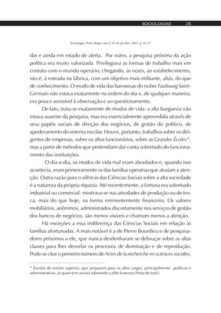 Sociologias, Porto Alegre, ano 9, nº 18, jul./dez. 2007, p. 22-37
SOCIOLOGIAS 25
das e ainda em estado de alerta. Por outro, a pesquisa próxima da ação
política era muito valorizada. Privilegiava as formas de trabalho mais em
contato com o mundo operário, chegando, às vezes, ao estabelecimento,
isto é, à entrada na fábrica, com um objetivo mais militante, aliás, do que
de conhecimento. O modo de vida das baronesas do nobre Faubourg Saint-
Germain não estava exatamente na ordem do dia e, de qualquer maneira,
era pouco acessível à observação e ao questionamento.
De fato, trata-se exatamente de modos de vida: a alta burguesia não
estava ausente da pesquisa, mas era essencialmente apreendida através de
seus papéis sociais de direção dos negócios, de gestão do político, de
apoderamento do sistema escolar. Houve, portanto, trabalhos sobre os diri-
gentes de empresas, sobre os altos funcionários, sobre as Grandes Écoles*,
mas a partir de métodos que pretendiam dar conta sobretudo do funciona-
mento das instituições.
O dia-a-dia, os modos de vida mal eram abordados e, quando isso
acontecia, eram primeiramente os das famílias operárias que atraíam a aten-
ção. Outra razão para o silêncio das Ciências Sociais sobre a alta sociedade
é a natureza da própria riqueza. Até recentemente, a fortuna era sobretudo
industrial ou comercial: mostrava-se nas atividades de produção ou de tro-
ca, mais do que hoje, na forma eminentemente financeira. Os valores
mobiliários, anônimos, administrados discretamente nos serviços de gestão
dos bancos de negócios, são menos visíveis e chamam menos a atenção.
Há exceções a essa indiferença das Ciências Sociais em relação às
famílias afortunadas. A mais notável é a de Pierre Bourdieu e de pesquisa-
dores próximos a ele, que nunca desdenharam se debruçar sobre as altas
classes para lhes desvelar os processos de dominação e de reprodução.
Pode-se citar o primeiro número de Actes de la recherche en sciences sociales,
* Escolas de ensino superior, que preparam para os altos cargos, principalmente políticos e
administrativos, às quais tem acesso sobretudo a elite francesa (Nota de trad.).
 