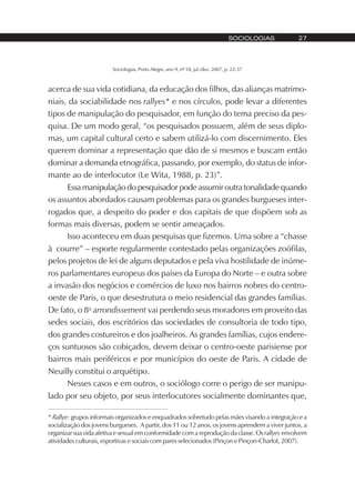 Sociologias, Porto Alegre, ano 9, nº 18, jul./dez. 2007, p. 22-37
SOCIOLOGIAS 27
acerca de sua vida cotidiana, da educação dos filhos, das alianças matrimo-
niais, da sociabilidade nos rallyes* e nos círculos, pode levar a diferentes
tipos de manipulação do pesquisador, em função do tema preciso da pes-
quisa. De um modo geral, “os pesquisados possuem, além de seus diplo-
mas, um capital cultural certo e sabem utilizá-lo com discernimento. Eles
querem dominar a representação que dão de si mesmos e buscam então
dominar a demanda etnográfica, passando, por exemplo, do status de infor-
mante ao de interlocutor (Le Wita, 1988, p. 23)”.
Essa manipulação do pesquisador pode assumir outra tonalidade quando
os assuntos abordados causam problemas para os grandes burgueses inter-
rogados que, a despeito do poder e dos capitais de que dispõem sob as
formas mais diversas, podem se sentir ameaçados.
Isso aconteceu em duas pesquisas que fizemos. Uma sobre a “chasse
à courre” – esporte regularmente contestado pelas organizações zoófilas,
pelos projetos de lei de alguns deputados e pela viva hostilidade de inúme-
ros parlamentares europeus dos países da Europa do Norte – e outra sobre
a invasão dos negócios e comércios de luxo nos bairros nobres do centro-
oeste de Paris, o que desestrutura o meio residencial das grandes famílias.
De fato, o 8o
arrondissement vai perdendo seus moradores em proveito das
sedes sociais, dos escritórios das sociedades de consultoria de todo tipo,
dos grandes costureiros e dos joalheiros. As grandes famílias, cujos endere-
ços suntuosos são cobiçados, devem deixar o centro-oeste parisiense por
bairros mais periféricos e por municípios do oeste de Paris. A cidade de
Neuilly constitui o arquétipo.
Nesses casos e em outros, o sociólogo corre o perigo de ser manipu-
lado por seu objeto, por seus interlocutores socialmente dominantes que,
* Rallye: grupos informais organizados e enquadrados sobretudo pelas mães visando a integração e a
socialização dos jovens burgueses. A partir, dos 11 ou 12 anos, os jovens aprendem a viver juntos, a
organizar sua vida afetiva e sexual em conformidade com a reprodução da classe. Osrallyes envolvem
atividades culturais, esportivas e sociais com pares selecionados (Pinçon e Pinçon-Charlot, 2007).
 
