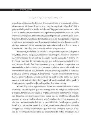 SOCIOLOGIAS28
Sociologias, Porto Alegre, ano 9, nº 18, jul./dez. 2007, p. 22-37
experts na utilização do discurso, terão no mínimo a tentação de utilizar,
dentre outras, a tribuna oferecida pela pesquisa. A grife científica do CNRS, a
presumida legitimidade intelectual do sociólogo podem transformar a rela-
ção. Ele tende a ser percebido como o porta-voz possível de uma causa e de
interesses ameaçados. Em outras situações de pesquisa, também pode acon-
tecer isso. Porém, nas classes dominantes, o risco de manipulação é maior na
medida em que o interlocutor do pesquisador domina a arte da conversação,
da expressão oral e ficará tentado, apresentando uma defesa de sua causa, a
transformar o sociólogo em transmissor de seus argumentos.
Essa tentação de fazer do sociólogo um porta-voz apresenta, do ponto
de vista da própria pesquisa, vantagens e desvantagens. Apoiando-se sempre
na recomendação de um colega, o contato é então facilitado. A própria en-
trevista é mais fácil de conduzir, mesmo que o discurso assuma facilmente
um caráter militante. Este deve fazer com que se considere com prudência o
conteúdo factual da entrevista; sua veemência relativa, sua mordacidade, seu
envolvimento pessoal dão, contudo, preciosas indicações sobre as questões
pessoais e coletivas em jogo. Compreende-se assim o quanto morar nesses
bairros preservados dos arrondissements do centro-oeste parisiense, assim
como a prática da montaria, fazem parte de certo modo de vida e podem
fundamentar a identidade daquele que fala disso com paixão.
O sociólogo corre o grande risco de ser tomado também como teste-
munha da causa daqueles que está investigando. Ao redigir seu relatório de
pesquisa, terá então, por vezes, a impressão de ser o defensor dos interes-
ses daqueles com quem conversou, desde que os problemas abordados
possam ser apresentados sob uma aparência favorável. Ora, acontece as-
sim com a evolução dos bairros do oeste de Paris. Criados pelas grandes
famílias no século XIX e no início do XX, esses bairros beneficiaram-se da
imagem social de seus fundadores, que lhes valeu uma grife espacial, espé-
cie de reconhecimento coletivo da excelência de certos endereços. Isso
 
