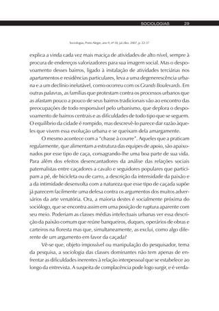 Sociologias, Porto Alegre, ano 9, nº 18, jul./dez. 2007, p. 22-37
SOCIOLOGIAS 29
explica a vinda cada vez mais maciça de atividades de alto nível, sempre à
procura de endereços valorizadores para sua imagem social. Mas o despo-
voamento desses bairros, ligado à instalação de atividades terciárias nos
apartamentos e residências particulares, leva a uma degenerescência urba-
na e a um declínio inelutável, como ocorreu com os Grands Boulevards. Em
outras palavras, as famílias que protestam contra os processos urbanos que
as afastam pouco a pouco de seus bairros tradicionais vão ao encontro das
preocupações de todo responsável pelo urbanismo, que deplora o despo-
voamento de bairros centrais e as dificuldades de todo tipo que se seguem.
O equilíbrio da cidade é rompido, mas descrevê-lo parece dar razão àque-
les que vivem essa evolução urbana e se queixam dela amargamente.
O mesmo acontece com a “chasse à courre”. Aqueles que a praticam
regularmente, que alimentam a estrutura das equipes de apoio, são apaixo-
nados por esse tipo de caça, consagrando-lhe uma boa parte de sua vida.
Para além dos efeitos desencantadores da análise das relações sociais
paternalistas entre caçadores a cavalo e seguidores populares que partici-
pam a pé, de bicicleta ou de carro, a descrição da intensidade da paixão e
a da intimidade desenvolta com a natureza que esse tipo de caçada supõe
já parecem facilmente uma defesa contra os argumentos dos muitos adver-
sários da arte venatória. Ora, a maioria destes é socialmente próxima do
sociólogo, que se encontra assim em uma posição de ruptura aparente com
seu meio. Poderiam as classes médias intelectuais urbanas ver essa descri-
ção da paixão comum que reúne banqueiros, duques, operários de obras e
carteiros na floresta mas que, simultaneamente, as exclui, como algo dife-
rente de um argumento em favor da caçada?
Vê-se que, objeto impossível ou manipulação do pesquisador, tema
da pesquisa, a sociologia das classes dominantes não tem apenas de en-
frentar as dificuldades inerentes à relação interpessoal que se estabelece ao
longo da entrevista. A suspeita de complacência pode logo surgir, e é verda-
 