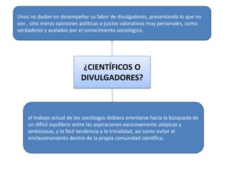 Unos no dudan en desempeñar su labor de divulgadores, presentando lo que no
son , sino meras opiniones políticas o juicios valorativos muy personales, como
verdaderos y avalados por el conocimiento sociológico.

¿CIENTÍFICOS O
DIVULGADORES?

el trabajo actual de los sociólogos debiera orientarse hacia la búsqueda de
un difícil equilibrio entre las aspiraciones excesivamente utópicas y
ambiciosas, y la fácil tendencia a la trivialidad, así como evitar el
enclaustramiento dentro de la propia comunidad científica.

 