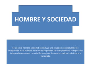 HOMBRE Y SOCIEDAD

El binomio hombre-sociedad constituye una ecuación conceptualmente
inseparable. Ni el hombre, ni la sociedad pueden ser comprendidos ni explicados
independientemente. Lo social forma parte de nuestra realidad más íntima e
inmediata.

 
