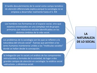 El tardío descubrimiento de lo social como campo temático
de atención diferenciada explica porqué la sociología no se
empieza a desarrollar realmente hasta el S. XIX

Los hombres nos formamos en el espacio social, sino que
estamos entrelazados en una compleja red de grupos
primarios con relaciones sociales identificables en los
distintos ámbitos de la vida social.
Los problemas de la sociología son los que se refieren a la
naturaleza del vínculo social" -fuerzas que permiten a los
seres humanos mantenerse unidos a las "moléculas sociales"
donde se hallan desde la concepción.
la indagación por lo social y el análisis de los componentes
estructurales y formales de la sociedad, da lugar a dos
grandes campos de atención en sociología: la estática social
-estructura-, y dinámica social.

LA
NATURALEZA
DE LO SOCIAL

 
