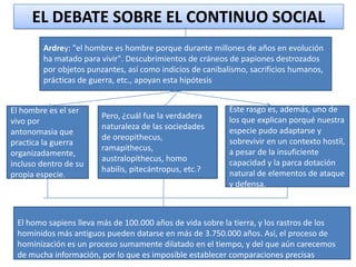 EL DEBATE SOBRE EL CONTINUO SOCIAL
Ardrey: "el hombre es hombre porque durante millones de años en evolución
ha matado para vivir". Descubrimientos de cráneos de papiones destrozados
por objetos punzantes, así como indicios de canibalismo, sacrificios humanos,
prácticas de guerra, etc., apoyan esta hipótesis
El hombre es el ser
vivo por
antonomasia que
practica la guerra
organizadamente,
incluso dentro de su
propia especie.

Pero, ¿cuál fue la verdadera
naturaleza de las sociedades
de oreopithecus,
ramapithecus,
australopithecus, homo
habilis, pitecántropus, etc.?

Este rasgo es, además, uno de
los que explican porqué nuestra
especie pudo adaptarse y
sobrevivir en un contexto hostil,
a pesar de la insuficiente
capacidad y la parca dotación
natural de elementos de ataque
y defensa.

El homo sapiens lleva más de 100.000 años de vida sobre la tierra, y los rastros de los
homínidos más antiguos pueden datarse en más de 3.750.000 años. Así, el proceso de
hominización es un proceso sumamente dilatado en el tiempo, y del que aún carecemos
de mucha información, por lo que es imposible establecer comparaciones precisas

 