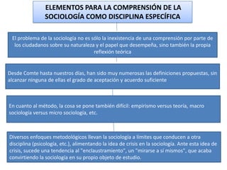 ELEMENTOS PARA LA COMPRENSIÓN DE LA
SOCIOLOGÍA COMO DISCIPLINA ESPECÍFICA
El problema de la sociología no es sólo la inexistencia de una comprensión por parte de
los ciudadanos sobre su naturaleza y el papel que desempeña, sino también la propia
reflexión teórica

Desde Comte hasta nuestros días, han sido muy numerosas las definiciones propuestas, sin
alcanzar ninguna de ellas el grado de aceptación y acuerdo suficiente

En cuanto al método, la cosa se pone también difícil: empirismo versus teoría, macro
sociología versus micro sociología, etc.

Diversos enfoques metodológicos llevan la sociología a límites que conducen a otra
disciplina (psicología, etc.), alimentando la idea de crisis en la sociología. Ante esta idea de
crisis, sucede una tendencia al "enclaustramiento", un "mirarse a sí mismos", que acaba
convirtiendo la sociología en su propio objeto de estudio.

 