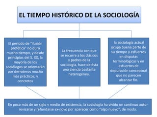 EL TIEMPO HISTÓRICO DE LA SOCIOLOGÍA

El período de "ilusión
profética" no duró
mucho tiempo, y desde
principios del S. XX, la
mayoría de los
sociólogos se orientarán
por derroteros mucho
más prácticos, y
concretos

La frecuencia con que
se recurre a los clásicos
y padres de la
sociología, hace de ésta
una ciencia bastante
heterogénea.

la sociología actual
ocupa buena parte de
su tiempo y esfuerzos
en disputas
terminológicas y en
esfuerzos de
depuración conceptual
que no parecen
alcanzar fin.

En poco más de un siglo y medio de existencia, la sociología ha vivido un continuo autorevisarse y refundarse ex-novo por aparecer como "algo nuevo", de moda.

 