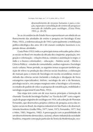 385SOCIOLOGIAS
Sociologias, Porto Alegre, ano 7, nº 14, jul/dez 2005, p. 376-437
desenvolvimento de recursos humanos e para a cria-
ção, expansão e consolidação de centros de pesquisa e
mercado de trabalho para sociólogos...(Costa Pinto,
1955, p. 28-29).
Se as circunstâncias do Estado Novo representaram um obstáculo ao
florescimento das atividades de ensino e pesquisa em Sociologia (Costa
Pinto, 1955), a redemocratização de 1945 e principalmente a mobilização
político-ideológica dos anos 50 e 60 criaram condições favoráveis à ex-
pansão dessas atividades.
Costa Pinto (1955) indica os principais temas enfocados pelas ciênci-
as sociais no Brasil em meados da década dos cinqüenta: população, imi-
gração e colonização; - relações étnicas, contatos e assimilação (o negro; o
índio e o branco colonizador); - educação; - história social; - Direito e
Ciência Política; - estudos de comunidades; análises regionais e Sociologia
rural e urbana. Nesse período, os seguintes temas ocupavam também po-
sição de relevo na produção das ciências sociais brasileiras: a elaboração
de manuais para o ensino de Sociologia em escolas secundárias; teoria e
método das ciências sociais (incluindo a tradução e divulgação de livros
estrangeiros especializados); folclore; sociologia da arte e da literatura,
psicologia social e, em campos marginais entre a Sociologia e a Economia,
os estudos de padrão de vida e as pesquisas de estratificação, mobilidade e
sociologia ocupacional (Costa Pinto, 1955).
Esta etapa tem como um de seus marcos principais a formação da
chamada “Escola de Sociologia Paulista” ou “Escola da USP” com a organi-
zação do grupo originário de sociólogos em 1954, sob a direção de Florestan
Fernandes, que desenvolveu projetos coletivos de pesquisa acerca das re-
lações raciais no Brasil, da empresa industrial em São Paulo e do desenvol-
vimento brasileiro (Liedke Filho, 1977; Ianni, 1975; Fernandes, 1977; Sorj
e Mitre, 1985; Nogueira, 1982). A preocupação com as possibilidades de
um desenvolvimento democrático, racional, urbano-industrial da sociedade
brasileira, enquanto concepção particular da Teoria da Modernização, ocu-
 