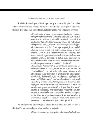 387SOCIOLOGIAS
Sociologias, Porto Alegre, ano 7, nº 14, jul/dez 2005, p. 376-437
Rodolfo Stavenhagen (1965) aponta que a tese de que “os países
latino-americanos são sociedades duais”, assume que esses países são cons-
tituídos por duas sub-sociedades, caracterizadas nos seguintes termos:
A “sociedade arcaica” seria caracterizada por relações
de tipo essencialmente familiar e pessoal, por institui-
ções tradicionais (o compadrio, certas formas de tra-
balho coletivo, de dominação personalista e de clien-
tela política, etc.), por uma estratificação social rígida
de status adscritos (isto é, em que a posição do indiví-
duo na escala social está determinada desde o nasci-
mento, com poucas possibilidades de mudança du-
rante a vida), e por normas e valores que exaltam, ou,
quando menos, aceitam, o status quo, os estilos de
vida herdados dos antepassados, e que constituem obs-
táculo ao pensamento econômico “racional”.
A sociedade “moderna”, pelo contrário, consistiria em
relações sociais do tipo que os sociólogos chamam de
“secundárias”, determinadas pelas ações interpessoais
destinadas a fins racionais e utilitários; de instituições
funcionais, de estratificação social pouco rígida (isto é,
com mobilidade social) em que abundam os status ad-
quiridos por meio do esforço pessoal e determinados,
seja por índices quantitativos (como o são o nível de
renda ou o grau educacional), seja por funções sociais
(como a ocupação). Na “sociedade moderna”, as nor-
mas e os valores das pessoas tendem a orientar-se para
a mudança, o progresso, as inovações e a racionalidade
econômica (a saber, o cálculo de maiores lucros com
menores custos) (Stavenhagen, 1969, p. 122).
No entender de Stavenhagen, a tese da existência de uma “socieda-
de dual” é equivocada por duas razões principais:
Primeiro, porque os dois pólos são o resultado de um
 