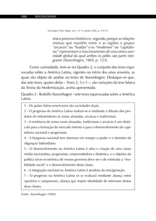 388 SOCIOLOGIAS
Sociologias, Porto Alegre, ano 7, nº 14, jul/dez 2005, p. 376-437
único processo histórico e, segundo, porque as relações
mútuas que mantêm entre si as regiões e grupos
“arcaicos” ou “feudais” e os “modernos” ou “capitalis-
tas” representam o funcionamento de uma única soci-
edade global da qual ambos os pólos são parte inte-
grante (Stavenhagen, 1969, p. 123).
Como curiosidade, tem-se no Quadro 2, o conjunto das teses equi-
vocadas sobre a América Latina, vigentes no início dos anos sessenta, as
quais são objeto de análise no texto de Stavenhagen. Destaque-se que,
das sete teses, quatro delas – Teses 2, 3 e 5 –, são variações da tese básica
da Teoria da Modernização, acima apresentada.
1 - Os países latino-americanos são sociedades duais.
2 - O progresso da América Latina realizar-se-á mediante a difusão dos pro-
dutos do industrialismo às zonas atrasadas, arcaicas e tradicionais.
3 - A existência de zonas rurais atrasadas, tradicionais e arcaicas é um obstá-
culo para a formação do mercado interno e para o desenvolvimento do capi-
talismo nacional e progressista.
4 - A burguesia nacional tem interesse em romper o poder e o domínio da
oligarquia latifundiária.
5 - O desenvolvimento na América Latina é obra e criação de uma classe
média nacionalista, progressista, empreendedora e dinâmica, e o objetivo da
política sócio-econômica de nossos governos deve ser o de estimular a “mo-
bilidade social” e o desenvolvimento desta classe.
6 - A integração nacional na América Latina é produto da miscigenação.
7 - O progresso na América Latina só se realizará mediante aliança entre
operários e camponeses, aliança que impõe identidade de interesses destas
duas classes.
Quadro 2 - Rodolfo Stavenhagen - sete teses equivocadas sobre a América
Latina
Fonte: Stavenhagen (1969)
 