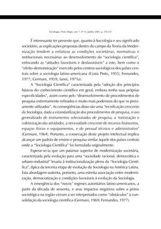 389SOCIOLOGIAS
Sociologias, Porto Alegre, ano 7, nº 14, jul/dez 2005, p. 376-437
É interessante ter presente que, quanto à Sociologia e seu significado
societário, as explicações propostas dentro do campo da Teoria da Moder-
nização tendem a enfatizar as condições societárias, normativas e
institucionais necessárias ao desenvolvimento da “sociologia científica”,
enfocando as “atitudes favoráveis e desfavoráveis” a este, bem como o
“efeito-demonstração” exercido pelos centros sociológicos dos países cen-
trais sobre a sociologia latino-americana (Costa Pinto, 1955; Fernandes,
1977; Germani, 1959; Ianni, 1971a).
A “Sociologia Científica” caracterizada pela “adoção dos princípios
básicos do conhecimento científico em geral, embora tenha suas próprias
especificidades”, assim como pelo “desenvolvimento de procedimentos de
pesquisa extremamente refinados e muito mais poderosos do que os previ-
amente utilizados”. As conseqüências disso são uma “tecnificação crescente
da Sociologia, dada a estandardização dos procedimentos de pesquisa, o uso
generalizado de instrumentos selecionados de pesquisa, a ‘rotinização e
coletivização das atividades, a necessidade crescente de recursos financeiros,
espaços físicos e equipamentos, e de pessoal técnico e administrativo”
(Germani, 1964). Portanto, a consecução deste projeto intelectual implica
alcançar um padrão de ensino e pesquisa similar àquele dos países centrais
onde a “Sociologia Científica” foi formulada originalmente.
Esperar-se-ia que um patamar superior de modernização societária,
caracterizada pela evolução para uma “sociedade racional, democrática e
urbano-industrial” levaria à institucionalização plena da “Sociologia Cientí-
fica”, típica da terceira etapa de evolução da Sociologia na América Latina.
Esta abordagem sustenta, portanto, uma estreita associação entre moderni-
zação, democratização e condições favoráveis à evolução da Sociologia.
A emergência dos “novos” regimes autoritários latino-americanos, a
partir da década de sessenta, e seus impactos negativos sobre a práxis
sociológica na região vieram a ser interpretados como “obstáculos” à con-
solidação da sociologia científica (Germani, 1969; Fernandes, 1977).
 