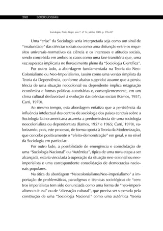 390 SOCIOLOGIAS
Sociologias, Porto Alegre, ano 7, nº 14, jul/dez 2005, p. 376-437
Uma “crise” da Sociologia seria interpretada seja como um sinal de
“imaturidade” das ciências sociais ou como uma disfunção entre os requi-
sitos universais-normativos da ciência e os interesses e atitudes sociais,
sendo concebida em ambos os casos como uma fase transitória que, uma
vez superada implicaria no florescimento pleno da “Sociologia Científica”.
Por outro lado, a abordagem fundamentada na Teoria do Neo-
Colonialismo ou Neo-Imperialismo, (assim como uma versão simplista da
Teoria da Dependência, conforme abaixo sugerido) assume que a persis-
tência de uma situação neocolonial ou dependente implica estagnação
econômica e formas políticas autoritárias e, conseqüentemente, em um
clima cultural desfavorável à evolução das ciências sociais (Ramos, 1957;
Carri, 1970).
Ao mesmo tempo, esta abordagem enfatiza que a persistência da
influência intelectual dos centros de sociologia dos países centrais sobre a
Sociologia latino-americana acarreta a predominância de uma sociologia
neocolonialista ou dependentista (Ramos, 1957 e 1965; Carri, 1970), va-
lorizando, pois, este processo, de forma oposta à Teoria da Modernização,
que concebe positivamente o “efeito-demonstração” em geral, e no nível
da Sociologia em particular.
Por outro lado, a possibilidade de emergência e consolidação de
uma “Sociologia Nacional” ou “Autêntica”, típica de uma nova etapa a ser
alcançada, estaria vinculada à superação da situação neo-colonial ou neo-
imperialista e uma correspondente consolidação de democracias nacio-
nais populares.
Na ótica da abordagem “Neocolonialismo/Neo-imperialismo” a im-
portação de problemáticas, paradigmas e técnicas sociológicas de “cen-
tros imperialistas tem sido denunciada como uma forma de “neo-imperi-
alismo cultural” ou de “alienação cultural”, que precisa ser superada pela
construção de uma “Sociologia Nacional” como uma autêntica “teoria
 