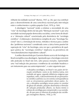 391SOCIOLOGIAS
Sociologias, Porto Alegre, ano 7, nº 14, jul/dez 2005, p. 376-437
militante da realidade nacional” (Ramos, 1957, p. 26), que visa contribuir
para o desenvolvimento de uma consciência nacional pela inter-relação
entre o conhecimento e a prática popular (Carri, 1970, p. 164).
A abordagem “nacional” tende a enfatizar a necessidade de uma
“crise” da Sociologia dentro da luta pela “libertação nacional” e por uma
sociedade nacional popular democrática socialista, como forma de desafi-
ar a “alienação cultural” caracterizada pela dominância da “sociologia
cientifica”. A elaboração e dominância completa de uma “Sociologia Na-
cional” (isto é, a formulação de teorias, métodos e técnicas para a análise
dos “problemas nacionais”) considerada como a única forma possível de
superação da “crise” da Sociologia, uma vez que a persistência de qual-
quer prática da “sociologia cientifica” implicaria na persistência de
“neocolonialismo/neo-imperialismo cultural”.
A análise desenvolvida por Guerreiro Ramos acerca da Sociologia no
Brasil exemplifica essa abordagem. Apontando que a Sociologia como tem
sido praticada no Brasil não tem, salvo poucas exceções, representado
uma “real indução dos processos e tendências da sociedade brasileira e
um instrumento para sua autocompreensão”, o autor argumenta que:
A disciplina sociológica, no Brasil e nos países de for-
mação semelhante, como os da América Latina, tem
evoluído até agora, segundo influências exógenas que
impediam, neles, o desenvolvimento de um pensamen-
to científico autêntico ou em estreita correspondência
com as circunstancias particulares desses países. As-
sim, a disciplina sociológica nesses países se constitui
de glosas de atitudes, posições doutrinárias e fórmulas
de salvação produzidas alhures, ou ilustra menos o
esforço do sociólogo para compreender a sua socieda-
de, do que para se informar da produção das sociólo-
gos estrangeiros (Ramos, 1956, p.19).
 