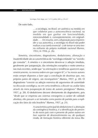 392 SOCIOLOGIAS
Sociologias, Porto Alegre, ano 7, nº 14, jul/dez 2005, p. 376-437
De outro lado,
... a sociologia, no Brasil, ser autêntica na medida em
que colaborar para a autoconsciência nacional, na
medida em que ganhar em funcionalidade,
intencionalidade e, conseqüentemente, em originali-
dade. . . . Em resumo, sem a disposição para empreen-
der a sua autocrítica, a sociologia no Brasil não poder
realizar a sua tarefa essencial - a de tornar-se uma teo-
ria militante da própria realidade nacional (Ramos,
1953, In 1956, p. 26).
Simetria, sincretismo, dogmatismo, dedutivismo, alienação e
inautenticidade são as características da “sociologia enlatada” ou “sociolo-
gia consular”. A simetria e o sincretismo devem-se à adoção imediata,
geralmente por justaposição, das orientações européias e norte-america-
nas mais recentes, sendo que “as orientações e tendências aparecem aqui,
simetricamente, na mesma ordem em que surgem lá”, e “os nossos autores
estão sempre dispostos a fazer aqui a conciliação de doutrinas que, nos
próprios países de origem, são incompatíveis” (Ramos, 1957, p. 20). O
dogmatismo “consiste na adoção extensiva de argumentos de autoridade
na discussão sociológica, ou em certa tendência a discutir ou avaliar fatos
através da mera justaposição de textos de autores prestigiosos” (Ramos,
1957, p. 20). O dedutivismo decorre diretamente do dogmatismo, pois
“desde que se empresta aos sistemas estrangeiros o caráter de validade
absoluta, eles passam a ser tomados como pontos de partida para a expli-
cação dos fatos da vida brasileira” (Ramos, 1957, p. 21).
A característica principal do dedutivismo é a abstração
da contingência histórica, é a identificação do presen-
te do nosso país com o presente de países outros em
fase superior de desenvolvimento ou, de qualquer
modo, de formação histórica diferente da nossa (Ra-
 