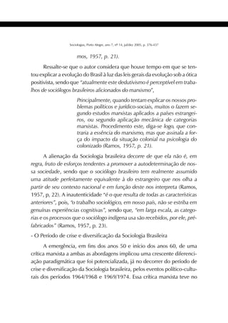 393SOCIOLOGIAS
Sociologias, Porto Alegre, ano 7, nº 14, jul/dez 2005, p. 376-437
mos, 1957, p. 21).
Ressalte-se que o autor considera que houve tempo em que se ten-
tou explicar a evolução do Brasil à luz das leis gerais da evolução sob a ótica
positivista, sendo que “atualmente este dedutivismo é perceptível em traba-
lhos de sociólogos brasileiros aficionados do marxismo”,
Principalmente, quando tentam explicar os nossos pro-
blemas políticos e jurídico-sociais, muitos o fazem se-
gundo estudos marxistas aplicados a países estrangei-
ros, ou segundo aplicação mecânica de categorias
marxistas. Procedimento este, diga-se logo, que con-
traria a essência do marxismo, mas que assinala a for-
ça do impacto da situação colonial na psicologia do
colonizado (Ramos, 1957, p. 21).
A alienação da Sociologia brasileira decorre de que ela não é, em
regra, fruto de esforços tendentes a promover a autodeterminação de nos-
sa sociedade, sendo que o sociólogo brasileiro tem realmente assumido
uma atitude perfeitamente equivalente à do estrangeiro que nos olha a
partir de seu contexto nacional e em função deste nos interpreta (Ramos,
1957, p, 22). A inautenticidade “é o que resulta de todas as características
anteriores”, pois, “o trabalho sociológico, em nosso país, não se estriba em
genuínas experiências cognitivas”, sendo que, “em larga escala, as catego-
rias e os processos que o sociólogo indígena usa são recebidos, por ele, pré-
fabricados” (Ramos, 1957, p. 23).
- O Período de crise e diversificação da Sociologia Brasileira
A emergência, em fins dos anos 50 e início dos anos 60, de uma
crítica marxista a ambas as abordagens implicou uma crescente diferenci-
ação paradigmática que foi potencializada, já no decorrer do período de
crise e diversificação da Sociologia brasileira, pelos eventos político-cultu-
rais dos períodos 1964/1968 e 1969/1974. Essa crítica marxista teve no
 