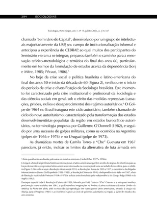 394 SOCIOLOGIAS
Sociologias, Porto Alegre, ano 7, nº 14, jul/dez 2005, p. 376-437
chamado ‘Seminário do Capital’, desenvolvido por um grupo de intelectu-
ais majoritariamente da USP, seu campo de institucionalização informal e
antecipou a experiência do CEBRAP, ao qual muitos dos participantes do
Seminário vieram a se integrar; preparou também o caminho para a reno-
vação teórico-metodológica e temática do final dos anos 60, particular-
mente em termos da formulação de estudos acerca da dependência (Sorj
e Mitre, 1985; Pécaut, 1986).5
No bojo da crise social e política brasileira e latino-americana do
final dos anos 50 e início da década de 60 (Figura 2), verificou-se o início
do período de crise e diversificação da Sociologia brasileira. Este momen-
to foi caracterizado pela crise institucional e profissional da Sociologia e
das ciências sociais em geral, sob o efeito das medidas repressivas (cassa-
ções, prisões, exílios e desaparecimento) dos regimes autoritários.6
O Gol-
pe de 1964 no Brasil inaugura este ciclo autoritário, também chamado de
ciclo do novo autoritarismo, caracterizado pela transformação dos estados
desenvolvimentistas-populistas da região em estados burocrático-autori-
tários, na terminologia proposta por Guillermo O’Donnell (1982), e segui-
do por uma sucessão de golpes militares, como os ocorridos na Argentina
(golpes de 1966 e 1976) e no Uruguai (golpe de 1973).
As dramáticas mortes de Camilo Torres e “Che” Guevara em 1967
pareciam, já então, indicar os limites da alternativa de luta armada em
5 Estas questões são analisadas pelo autor em estudos anteriores (Liedke Filho, 1977 e 1990a).
6 Longa é a lista de experiência históricas internacionais e latino-americanas que têm servido de utopias de referência para as
forças democrático-progressistas latino-americanas interessadas na construção de uma sociedade democrática, justa e solidá-
ria (Figura 2). Recorde-se aqui a Revolução Mexicana de 1910, as Revoluções Russas de 1905 e 1917, a experiência das Brigadas
Internacionais na Guerra Civil Espanhola (1936 -1939) , a Revolução Chinesa de 1948, a Independência da Índia em 1947, a luta
de libertação nacional do Vietnam (1954 e 1975) e as lutas anticolonialistas pela independência do Congo Belga (1960) e da
Argélia (1962).
Destaque especial cabe à Revolução Cubana de 1959, liderada por Fidel Castro e “Che” Guevara e a sua quase imediata
proclamação como socialista em 1961, a qual incendiou imaginações na América Latina e colocou os Estados Unidos da
América do Norte em alerta ante os riscos de sua reprodução em outros países latino-americanos, levando à criação da
Aliança para o Progresso (1961) e ao incentivo e apoio ao ciclo de governos autoritários na região, a partir de meados dos
anos sessenta.
 