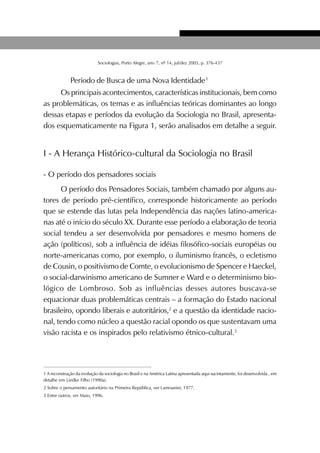 377SOCIOLOGIAS
Sociologias, Porto Alegre, ano 7, nº 14, jul/dez 2005, p. 376-437
Período de Busca de uma Nova Identidade1
Os principais acontecimentos, características institucionais, bem como
as problemáticas, os temas e as influências teóricas dominantes ao longo
dessas etapas e períodos da evolução da Sociologia no Brasil, apresenta-
dos esquematicamente na Figura 1, serão analisados em detalhe a seguir.
I - A Herança Histórico-cultural da Sociologia no Brasil
- O período dos pensadores sociais
O período dos Pensadores Sociais, também chamado por alguns au-
tores de período pré-científico, corresponde historicamente ao período
que se estende das lutas pela Independência das nações latino-america-
nas até o início do século XX. Durante esse período a elaboração de teoria
social tendeu a ser desenvolvida por pensadores e mesmo homens de
ação (políticos), sob a influência de idéias filosófico-sociais européias ou
norte-americanas como, por exemplo, o iluminismo francês, o ecletismo
de Cousin, o positivismo de Comte, o evolucionismo de Spencer e Haeckel,
o social-darwinismo americano de Sumner e Ward e o determinismo bio-
lógico de Lombroso. Sob as influências desses autores buscava-se
equacionar duas problemáticas centrais – a formação do Estado nacional
brasileiro, opondo liberais e autoritários,2
e a questão da identidade nacio-
nal, tendo como núcleo a questão racial opondo os que sustentavam uma
visão racista e os inspirados pelo relativismo étnico-cultural.3
1 A reconstrução da evolução da sociologia no Brasil e na América Latina apresentada aqui sucintamente, foi desenvolvida , em
detalhe em Liedke Filho (1990a).
2 Sobre o pensamento autoritário na Primeira República, ver Lamounier, 1977.
3 Entre outros, ver Maio, 1996.
 