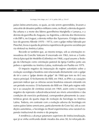 396 SOCIOLOGIAS
Sociologias, Porto Alegre, ano 7, nº 14, jul/dez 2005, p. 376-437
países latino-americanos, os quais, ao não serem apreendidos, levaram a
uma série de desastres político-militares como, no Brasil, a derrota da guerri-
lha urbana e a morte dos líderes guerrilheiros Marighella e Lamarca, e a
derrota da guerrilha do Araguaia; na Argentina, a derrota dos Montoneros
e do ERP e, no Uruguai, a derrota militar dos Tupamaros. O trágico desen-
lace do governo Allende (1970 – 1973), com o golpe militar liderado por
Pinochet, levou à queda da primeira experiência de governo socialista por
via eleitoral na América Latina.
Recorde-se também que, ao mesmo tempo, sob as orientações re-
novadoras do Concílio Vaticano II encerrado em 1965, tem-se a Confe-
rência Episcopal de Medellín (Colômbia) em 1968, a qual assume a Teolo-
gia da Libertação como orientação pastoral da Igreja Católica junto aos
pobres e oprimidos na América Latina, reafirmada em Puebla em 1979.
O impacto negativo da instauração do regime autoritário sobre a
evolução sociológica brasileira está relacionado diretamente com o golpe
de 64 e com o “golpe dentro do golpe” de 1968 que tem no AI-5 seu
marco principal. O fechamento do ISEB, em 1964, os IPM e as cassações
pareciam indicar que as ciências sociais brasileiras estavam entrando em
um período recessivo. O fechamento do ISEB em 1964 pelo regime mili-
tar e as cassações de cientistas sociais em 1969, assim como o impacto
negativo da repressão cultural-educacional aos níveis universitários e das
condições de exercício profissional, correspondem plenamente às carac-
terísticas gerais da quarta etapa de evolução da Sociologia na América
Latina. Todavia, em contraste com a evolução adversa da Sociologia em
outros países latino-americanos, particularmente do Cone Sul, sob as con-
dições autoritárias, a Sociologia no Brasil experimentou uma razoável ex-
pansão institucional do ensino e da pesquisa.
A tendência a alcançar patamares superiores de institucionalização,
que já se vinha verificando desde meados dos anos 50, foi reforçada de-
 