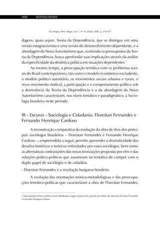 400 SOCIOLOGIAS
Sociologias, Porto Alegre, ano 7, nº 14, jul/dez 2005, p. 376-437
dagens, quais sejam: Teoria da Dependência, que se distingue em uma
versão estagnacionista e uma versão do desenvolvimento dependente, e a
abordagem do Novo Autoritarismo que, aceitando os pressupostos da Teo-
ria da Dependência, busca aprofundar suas implicações através da análise
da especificidade da dinâmica política em situações dependentes.7
Ao mesmo tempo, a preocupação temática com os problemas soci-
ais do Brasil contemporâneo, tais como o modelo econômico-excludente,
o modelo político autoritário, os movimentos sociais urbanos e rurais, o
novo movimento sindical, a participação e o comportamento político sob
a dominância da Teoria da Dependência e a da abordagem do Novo
Autoritarismo caracterizam, nos níveis temático e paradigmático, a Socio-
logia brasileira neste período.
III - Excurso - Sociologia e Cidadania: Florestan Fernandes e
Fernando Henrique Cardoso
A reconstrução comparativa da evolução da obra de dois dos princi-
pais sociólogos brasileiros – Florestan Fernandes e Fernando Henrique
Cardoso –, empreendida a seguir, permite apreender a dramaticidade dos
desafios históricos e teóricos enfrentados por esses sociólogos, bem como
as alternativas contrastantes das novas teorizações propostas por eles e das
soluções prático-políticas que assumiram na tentativa de cumprir com o
duplo papel de sociólogos e de cidadãos.
- Florestan Fernandes e a revolução burguesa brasileira
A evolução das orientações teórico-metodológicas e das preocupa-
ções temático-políticas que caracterizam a obra de Florestan Fernandes,
7 Estas questões teórico-políticas serão detalhadas a seguir na parte três, quando da análise das obras de Florestan Fernandes
e Fernando Henrique Cardoso.
 