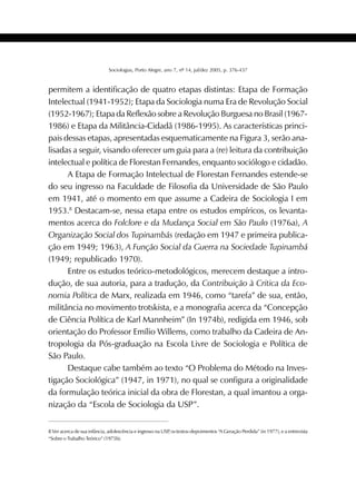 401SOCIOLOGIAS
Sociologias, Porto Alegre, ano 7, nº 14, jul/dez 2005, p. 376-437
permitem a identificação de quatro etapas distintas: Etapa de Formação
Intelectual (1941-1952); Etapa da Sociologia numa Era de Revolução Social
(1952-1967); Etapa da Reflexão sobre a Revolução Burguesa no Brasil (1967-
1986) e Etapa da Militância-Cidadã (1986-1995). As características princi-
pais dessas etapas, apresentadas esquematicamente na Figura 3, serão ana-
lisadas a seguir, visando oferecer um guia para a (re) leitura da contribuição
intelectual e política de Florestan Fernandes, enquanto sociólogo e cidadão.
A Etapa de Formação Intelectual de Florestan Fernandes estende-se
do seu ingresso na Faculdade de Filosofia da Universidade de São Paulo
em 1941, até o momento em que assume a Cadeira de Sociologia I em
1953.8
Destacam-se, nessa etapa entre os estudos empíricos, os levanta-
mentos acerca do Folclore e da Mudança Social em São Paulo (1976a), A
Organização Social dos Tupinambás (redação em 1947 e primeira publica-
ção em 1949; 1963), A Função Social da Guerra na Sociedade Tupinambá
(1949; republicado 1970).
Entre os estudos teórico-metodológicos, merecem destaque a intro-
dução, de sua autoria, para a tradução, da Contribuição à Critica da Eco-
nomia Política de Marx, realizada em 1946, como “tarefa” de sua, então,
militância no movimento trotskista, e a monografia acerca da “Concepção
de Ciência Política de Karl Mannheim” (In 1974b), redigida em 1946, sob
orientação do Professor Emílio Willems, como trabalho da Cadeira de An-
tropologia da Pós-graduação na Escola Livre de Sociologia e Política de
São Paulo.
Destaque cabe também ao texto “O Problema do Método na Inves-
tigação Sociológica” (1947, in 1971), no qual se configura a originalidade
da formulação teórica inicial da obra de Florestan, a qual imantou a orga-
nização da “Escola de Sociologia da USP”.
8 Ver acerca de sua infância, adolescência e ingresso na USP, os textos-depoimentos “A Geração Perdida” (in 1977), e a entrevista
“Sobre o Trabalho Teórico” (1975b).
 