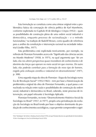 403SOCIOLOGIAS
Sociologias, Porto Alegre, ano 7, nº 14, jul/dez 2005, p. 376-437
Esta formulação se constituiu como uma síntese original entre a pro-
blemática básica da concepção de ciência política de Karl Mannheim,
conforme explicitada no Capítulo III de Ideologia e Utopia (1952) – quais
as possibilidades de construção plena de uma ordem social industrial e
democrática, enquanto processo de racionalização – e o método
funcionalista,9
na tradição de Radcliff Brown, como quadro de referência
para a análise da constituição e intervenção racional na sociedade indus-
trial (Liedke Filho, 1977).
Esta problemática está explicitada teoricamente, por exemplo, na
reflexão de Florestan Fernandes acerca do “Significado das ciências sociais
no Mundo Moderno” (1950, in 1971), na qual argumenta que “de um
lado, elas nos abrem perspectivas quase insondáveis de conhecimento e de
domínio das forças que operam no meio social em que vivemos. De outro
lado, elas poderão contribuir para a formação do novo tipo de homem,
exigido pela civilização científica e industrial em desenvolvimento” (1971,
p. 300).
Uma segunda etapa da obra de Florestan - Etapa da Sociologia numa
Era de Revolução Social10
(1952-1965) – tem por base a historicização da
problemática original da obra de Florestan Fernandes, a qual passa a ser
nucleada na relação entre razão e possibilidades de construção da ordem
social, industrial e democrática no Brasil, cabendo, neste processo de in-
tervenção, um papel relevante à Sociologia Aplicada.
Florestan Fernandes, no texto “Desenvolvimento Histórico-Social da
Sociologia no Brasil” (1957, in 1977), propôs uma periodização da evolu-
ção da Sociologia no Brasil tendo por base o objetivo dominante da pro-
dução de conhecimentos sociológicos, o que permite compreender o signi-
9 Ver “Introdução” de Folclore e Mudança Social no Brasil (1976), em que Florestan descreve seu aprendizado do funcionalismo.
10 Ver A Sociologia em Uma Era de Revolução Social (1976).
 