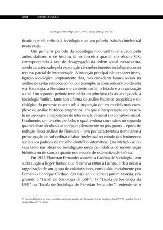 404 SOCIOLOGIAS
Sociologias, Porto Alegre, ano 7, nº 14, jul/dez 2005, p. 376-437
ficado que ele atribuía à Sociologia e ao seu próprio trabalho intelectual
nesta etapa.
Um primeiro período da Sociologia no Brasil foi marcado pelo
autodidatismo e se iniciou já no terceiro quartel do século XIX,
correspondendo à fase de desagregação da ordem social escravocrata,
sendo caracterizado pela exploração de conhecimentos sociológicos como
recurso parcial de interpretação. A intenção principal não era fazer inves-
tigação sociológica propriamente dita, mas considerar fatores sociais na
análise de certas relações como, por exemplo, as conexões entre o Direito
e a Sociologia, a literatura e o contexto social, o Estado e a organização
social. Um segundo período teve início em princípios do século, quando a
Sociologia frutifica, tanto sob a forma de análise histórico-geográfica e so-
ciológica do presente quanto sob a inspiração de um modelo mais com-
plexo de análise histórico-pragmática, em que a interpretação do presen-
te se associava a disposições de intervenção racional no complexo social.
Finalmente, um terceiro período, o qual, embora com raízes no segundo
quartel deste século só se configura plenamente no pós-guerra – época de
redação dessa análise de Florestan – tem por característica dominante a
preocupação de subordinar o labor intelectual no estudo dos fenômenos
sociais aos padrões de trabalho científico sistemático. Esta intenção se re-
vela tanto nas obras de investigação empírico-indutiva de reconstrução
histórica ou de campo quanto nos ensaios de sistematização teórica.
Em 1952, Florestan Fernandes assumiu a Cadeira de Sociologia I, em
substituição a Roger Bastide que retornava então à Europa, e deu início à
organização de um grupo de colaboradores, constituído inicialmente por
Fernando Henrique Cardoso, Octavio Ianni e Renato Jardim Moreira, ori-
ginando a “Escola de Sociologia da USP”. Por “Escola de Sociologia da
USP” ou “Escola de Sociologia de Florestan Fernandes”11
entende-se o
11 Acerca da história do grupo cientistas sociais em questão, ver Fernandes, F.A Sociologia no Brasil (1977), capítulos 7 e 8, e
Liedke Filho (1977 e 1990a).
 