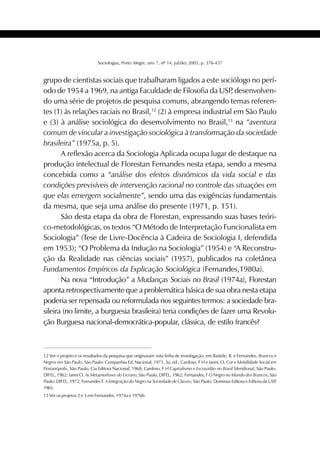 405SOCIOLOGIAS
Sociologias, Porto Alegre, ano 7, nº 14, jul/dez 2005, p. 376-437
grupo de cientistas sociais que trabalharam ligados a este sociólogo no perí-
odo de 1954 a 1969, na antiga Faculdade de Filosofia da USP, desenvolven-
do uma série de projetos de pesquisa comuns, abrangendo temas referen-
tes (1) às relações raciais no Brasil,12
(2) à empresa industrial em São Paulo
e (3) à análise sociológica do desenvolvimento no Brasil,13
na “aventura
comum de vincular a investigação sociológica à transformação da sociedade
brasileira” (1975a, p. 5).
A reflexão acerca da Sociologia Aplicada ocupa lugar de destaque na
produção intelectual de Florestan Fernandes nesta etapa, sendo a mesma
concebida como a “análise dos efeitos disnômicos da vida social e das
condições previsíveis de intervenção racional no controle das situações em
que elas emergem socialmente”, sendo uma das exigências fundamentais
da mesma, que seja uma análise do presente (1971, p. 151).
São desta etapa da obra de Florestan, expressando suas bases teóri-
co-metodológicas, os textos “O Método de Interpretação Funcionalista em
Sociologia” (Tese de Livre-Docência à Cadeira de Sociologia I, defendida
em 1953); “O Problema da Indução na Sociologia” (1954) e “A Reconstru-
ção da Realidade nas ciências sociais” (1957), publicados na coletânea
Fundamentos Empíricos da Explicação Sociológica (Fernandes,1980a).
Na nova “Introdução” a Mudanças Sociais no Brasil (1974a), Florestan
aponta retrospectivamente que a problemática básica de sua obra nesta etapa
poderia ser repensada ou reformulada nos seguintes termos: a sociedade bra-
sileira (no limite, a burguesia brasileira) teria condições de fazer uma Revolu-
ção Burguesa nacional-democrática-popular, clássica, de estilo francês?
12 Ver o projeto e os resultados da pesquisa que originaram esta linha de investigação, em Bastide, R. e Fernandes, Brancos e
Negros em São Paulo, São Paulo: Companhia Ed. Nacional, 1971, 3a. ed.; Cardoso, F H e Ianni, O. Cor e Mobilidade Social em
Florianópolis, São Paulo, Cia Editora Nacional, 1960; Cardoso, F H Capitalismo e Escravidão no Brasil Meridional, São Paulo:
DIFEL, 1962: Ianni O. As Metamorfoses do Escravo, São Paulo, DIFEL, 1962; Fernandes, F O Negro no Mundo dos Brancos, São
Paulo: DIFEL, 1972, Fernandes F. A Integração do Negro na Sociedade de Classes; São Paulo: Dominus Editora e Editora da USP,
1965.
13 Ver os projetos 2 e 3 em Fernandes, 1974a e 1976b.
 