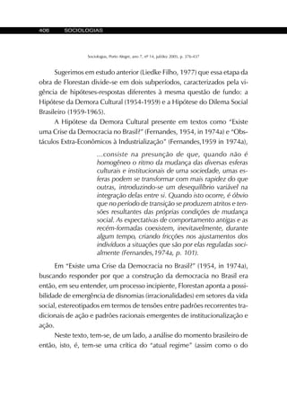 406 SOCIOLOGIAS
Sociologias, Porto Alegre, ano 7, nº 14, jul/dez 2005, p. 376-437
Sugerimos em estudo anterior (Liedke Filho, 1977) que essa etapa da
obra de Florestan divide-se em dois subperíodos, caracterizados pela vi-
gência de hipóteses-respostas diferentes à mesma questão de fundo: a
Hipótese da Demora Cultural (1954-1959) e a Hipótese do Dilema Social
Brasileiro (1959-1965).
A Hipótese da Demora Cultural presente em textos como “Existe
uma Crise da Democracia no Brasil?” (Fernandes, 1954, in 1974a) e “Obs-
táculos Extra-Econômicos à Industrialização” (Fernandes,1959 in 1974a),
...consiste na presunção de que, quando não é
homogêneo o ritmo da mudança das diversas esferas
culturais e institucionais de uma sociedade, umas es-
feras podem se transformar com mais rapidez do que
outras, introduzindo-se um desequilíbrio variável na
integração delas entre si. Quando isto ocorre, é óbvio
que no período de transição se produzem atritos e ten-
sões resultantes das próprias condições de mudança
social. As expectativas de comportamento antigas e as
recém-formadas coexistem, inevitavelmente, durante
algum tempo, criando fricções nos ajustamentos dos
indivíduos a situações que são por elas reguladas soci-
almente (Fernandes,1974a, p. 101).
Em “Existe uma Crise da Democracia no Brasil?” (1954, in 1974a),
buscando responder por que a construção da democracia no Brasil era
então, em seu entender, um processo incipiente, Florestan aponta a possi-
bilidade de emergência de disnomias (irracionalidades) em setores da vida
social, estereotipados em termos de tensões entre padrões recorrentes tra-
dicionais de ação e padrões racionais emergentes de institucionalização e
ação.
Neste texto, tem-se, de um lado, a análise do momento brasileiro de
então, isto, é, tem-se uma crítica do “atual regime” (assim como o do
 
