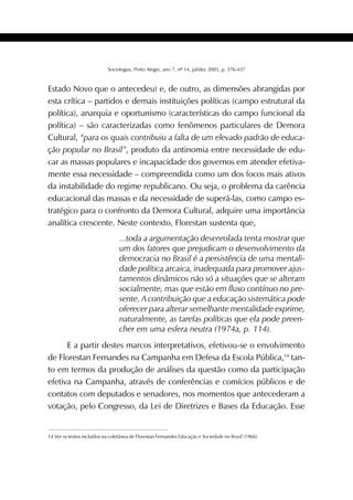 407SOCIOLOGIAS
Sociologias, Porto Alegre, ano 7, nº 14, jul/dez 2005, p. 376-437
Estado Novo que o antecedeu) e, de outro, as dimensões abrangidas por
esta crítica – partidos e demais instituições políticas (campo estrutural da
política), anarquia e oportunismo (características do campo funcional da
política) – são caracterizadas como fenômenos particulares de Demora
Cultural, “para os quais contribuiu a falta de um elevado padrão de educa-
ção popular no Brasil”, produto da antinomia entre necessidade de edu-
car as massas populares e incapacidade dos governos em atender efetiva-
mente essa necessidade – compreendida como um dos focos mais ativos
da instabilidade do regime republicano. Ou seja, o problema da carência
educacional das massas e da necessidade de superá-las, como campo es-
tratégico para o confronto da Demora Cultural, adquire uma importância
analítica crescente. Neste contexto, Florestan sustenta que,
...toda a argumentação desenrolada tenta mostrar que
um dos fatores que prejudicam o desenvolvimento da
democracia no Brasil é a persistência de uma mentali-
dade política arcaica, inadequada para promover ajus-
tamentos dinâmicos não só a situações que se alteram
socialmente, mas que estão em fluxo contínuo no pre-
sente. A contribuição que a educação sistemática pode
oferecer para alterar semelhante mentalidade exprime,
naturalmente, as tarefas políticas que ela pode preen-
cher em uma esfera neutra (1974a, p. 114).
E a partir destes marcos interpretativos, efetivou-se o envolvimento
de Florestan Fernandes na Campanha em Defesa da Escola Pública,14
tan-
to em termos da produção de análises da questão como da participação
efetiva na Campanha, através de conferências e comícios públicos e de
contatos com deputados e senadores, nos momentos que antecederam a
votação, pelo Congresso, da Lei de Diretrizes e Bases da Educação. Esse
14 Ver os textos incluídos na coletânea de Florestan Fernandes Educação e Sociedade no Brasil (1966).
 