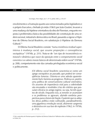 408 SOCIOLOGIAS
Sociologias, Porto Alegre, ano 7, nº 14, jul/dez 2005, p. 376-437
envolvimento e a frustração quanto aos rumos tomados pelos legisladores e
o próprio Executivo, chefiado já então (1961) por João Goulart, levaram a
uma mudança da hipótese orientadora da obra de Florestan, enquanto res-
posta à problemática básica das possibilidades de constituição de uma or-
dem racional, industrial e democrática no Brasil, passando a vigorar a Hipó-
tese do Dilema Social Brasileiro, em substituição à Hipótese da Demora
Cultural.15
O Dilema Social Brasileiro consiste “numa resistência residual super-
intensa à mudança social, que assume proporções e conseqüências
sociopáticas” (1976b, p. 211). Trata-se de “um tipo de inconsistência es-
trutural e dinâmica que nasce da oposição entre o comportamento social
concreto e os valores morais básicos de determinada ordem social” (1976b,
p. 208), comportamento este das camadas privilegiadas econômica-social
e politicamente.
[O] dilema social brasileiro caracteriza-se como um
apego sociopático ao passado, que poderá ter conse-
qüências funestas. Ostenta-se uma adesão aparente-
mente leal e faminta ao progresso. Professa-se, porém,
uma política de conservantismo cultural sistemático.
Os assuntos de importância vital para a coletividade
são encarados e resolvidos à luz de critérios que pos-
suíam eficácia no antigo regime, ou seja, há três quar-
tos de século. Enquanto isso, as tensões se acumulam
e os problemas se agravam, abrindo sombrias pers-
pectivas para o futuro da Nação. É patente que os adep-
tos dessa política estão cultivando, paradoxalmente,
uma gigantesca revolução social, altamente sangrenta
e destrutiva em sua fase de explosão (1962, in 1976b,
p. 212).
15 Ver a autocrítica de Florestan quanto à Hipótese da Demora Cultural em “Reflexões sobre as Mudanças Sociais no Brasil”,
in 1976b: 210.
 