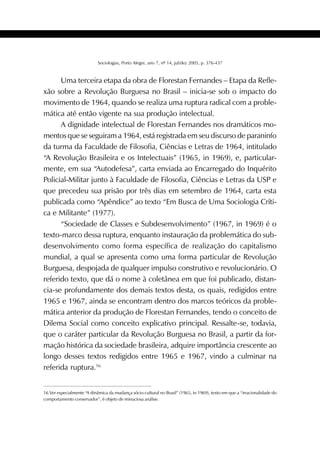 409SOCIOLOGIAS
Sociologias, Porto Alegre, ano 7, nº 14, jul/dez 2005, p. 376-437
Uma terceira etapa da obra de Florestan Fernandes – Etapa da Refle-
xão sobre a Revolução Burguesa no Brasil – inicia-se sob o impacto do
movimento de 1964, quando se realiza uma ruptura radical com a proble-
mática até então vigente na sua produção intelectual.
A dignidade intelectual de Florestan Fernandes nos dramáticos mo-
mentos que se seguiram a 1964, está registrada em seu discurso de paraninfo
da turma da Faculdade de Filosofia, Ciências e Letras de 1964, intitulado
“A Revolução Brasileira e os Intelectuais” (1965, in 1969), e, particular-
mente, em sua “Autodefesa”, carta enviada ao Encarregado do Inquérito
Policial-Militar junto à Faculdade de Filosofia, Ciências e Letras da USP e
que precedeu sua prisão por três dias em setembro de 1964, carta esta
publicada como “Apêndice” ao texto “Em Busca de Uma Sociologia Críti-
ca e Militante” (1977).
“Sociedade de Classes e Subdesenvolvimento” (1967, in 1969) é o
texto-marco dessa ruptura, enquanto instauração da problemática do sub-
desenvolvimento como forma específica de realização do capitalismo
mundial, a qual se apresenta como uma forma particular de Revolução
Burguesa, despojada de qualquer impulso construtivo e revolucionário. O
referido texto, que dá o nome à coletânea em que foi publicado, distan-
cia-se profundamente dos demais textos desta, os quais, redigidos entre
1965 e 1967, ainda se encontram dentro dos marcos teóricos da proble-
mática anterior da produção de Florestan Fernandes, tendo o conceito de
Dilema Social como conceito explicativo principal. Ressalte-se, todavia,
que o caráter particular da Revolução Burguesa no Brasil, a partir da for-
mação histórica da sociedade brasileira, adquire importância crescente ao
longo desses textos redigidos entre 1965 e 1967, vindo a culminar na
referida ruptura.16
16 Ver especialmente “A dinâmica da mudança sócio-cultural no Brasil” (1965, in 1969), texto em que a “irracionalidade do
comportamento conservador”, é objeto de minuciosa análise.
 