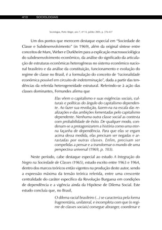 410 SOCIOLOGIAS
Sociologias, Porto Alegre, ano 7, nº 14, jul/dez 2005, p. 376-437
Um dos pontos que merecem destaque especial em “Sociedade de
Classe e Subdesenvolvimento” (in 1969), além da original síntese entre
conceitos de Marx, Weber e Durkheim para a explicação macrossociológica
do subdesenvolvimento econômico, da análise do significado da articula-
ção de estruturas econômicas heterogêneas no sistema econômico nacio-
nal brasileiro e da análise da constituição, funcionamento e evolução do
regime de classe no Brasil, é a formulação do conceito de “racionalidade
econômica possível em circuito de indeterminação”, dada a partir das ten-
dências da referida heterogeneidade estrutural. Referindo-se à ação das
classes dominantes, Fernandes afirma que
Elas vêem o capitalismo e suas exigências sociais, cul-
turais e políticas do ângulo do capitalismo dependen-
te. Ao fazer sua revolução, fazem-na na escala das re-
alizações e das ambições fomentadas pelo capitalismo
dependente. Nenhuma outra classe social as contesta
com probabilidade de êxito. De qualquer modo, con-
denam-se a protagonizarem a história como uma eter-
na façanha de dependência. Para que elas se ergam
acima dessa medida, elas precisam ser negadas e ar-
rastadas por outras classes. Enfim, precisam ser
compelidas a pensar e a transformar o mundo de uma
perspectiva universal (1969, p. 103).
Neste período, cabe destaque especial ao estudo A Integração do
Negro na Sociedade de Classes (1965), estudo escrito entre 1963 e 1964,
dentro dos marcos teóricos então vigentes na produção deste autor, sendo
a expressão máxima da tensão teórica referida, entre uma crescente
centralidade do caráter específico da Revolução Burguesa em condições
de dependência e a vigência ainda da Hipótese de Dilema Social. Este
estudo concluía que, no Brasil,
O dilema racial brasileiro (...) se caracteriza pela forma
fragmentária, unilateral, e incompleta com que [o regi-
me de classes sociais] consegue abranger, coordenar e
 