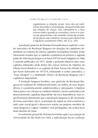 411SOCIOLOGIAS
Sociologias, Porto Alegre, ano 7, nº 14, jul/dez 2005, p. 376-437
regulamentar as relações raciais. Estas não são total-
mente absorvidas e neutralizadas, desaparecendo atrás
das relações de classes. Mas sobrepõem-se a elas,
mesmo onde e quando as contrariam, como se o siste-
ma de ajustamentos e de controles sociais da socieda-
de de classes não contivesse recursos para absorvê-las
e regulá-las socialmente (1965, Vol. II, p. 391).
A produção posterior de Florestan Fernandes busca explicitar o cará-
ter autocrático da Revolução Burguesa em situações de capitalismo de-
pendente no contexto do sistema capitalista monopolista mundial, sendo
interessante ressaltar que os capítulos constitutivos da primeira e segunda
partes de A Revolução Burguesa no Brasil (1975a) foram redigidos em 1966
e somente publicados em 1975, donde a profunda distância entre esses
capítulos elaborados ainda dentro dos marcos teóricos da Hipótese do
Dilema Social Brasileiro e os capítulos da Parte Terceira do referido livro,
que foram elaborados em 1973/74, enfatizando o caráter autocrático, a
“força selvagem” e a “debilidade crônica” da Revolução Burguesa sob o
capitalismo dependente.
A revolução burguesa brasileira, caso particular da Revolução Bur-
guesa em condições de subdesenvolvimento, ou melhor, de nova depen-
dência, é caracteristicamente antidemocrática e anti-popular. A hipótese
básica passa a ser a de que as condições histórico-sociais características do
desenvolvimento capitalista dependente (da nova dependência, mais es-
pecificamente) determinam que a dominação burguesa se dê claramente
de forma autocrática. Isto é, acumulação de capital ao nível econômico a
todo custo (social geral) e democracia restrita aos próprios membros da
classe burguesa e a alguns “cidadãos” mais privilegiados, são as duas faces
deste domínio de classe.
O sentimento pessoal de Florestan Fernandes após a sua cassação da
Universidade de São Paulo em 1969, a radicalização da sua avaliação
 