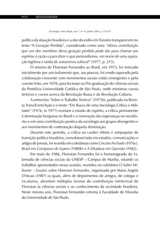 412 SOCIOLOGIAS
Sociologias, Porto Alegre, ano 7, nº 14, jul/dez 2005, p. 376-437
política da situação brasileira e a dor do exílio em Toronto transparecem no
texto “A Geração Perdida”, considerado como uma “última contribuição
que um dos membros dessa geração perdida pode dar para chamar aos
espíritos à razão e para dizer o que pretendíamos, em nome de uma aspira-
ção legítima e tardia de autonomia cultural” (1977, p. 215).
O retorno de Florestan Fernandes ao Brasil, em 1973, foi marcado
inicialmente por um isolamento que, aos poucos, foi sendo superado pela
colaboração crescente com movimentos sociais então emergentes e pelo
convite feito, em 1978, para lecionar na Pós-graduação de ciências sociais
da Pontifícia Universidade Católica de São Paulo, onde ministrou cursos
teóricos e cursos acerca da Revolução Russa e da Revolução Cubana.
A entrevista “Sobre o Trabalho Teórico” (1975b), publicada na Revis-
ta Trans/Form/Ação e o texto “Em Busca de uma Sociologia Crítica e Mili-
tante” (1976, in 1977) revelam o estado de espírito, a crítica permanente
à dominação burguesa no Brasil e a renovação das esperanças no socialis-
mo e em uma contribuição positiva da sociologia aos grupos divergentes e
aos movimentos de contestação daquela dominação.
Durante este período, a crítica ao caráter elitista e antipopular da
transição política brasileira, consubstanciada em estudos, comunicações e
artigos de jornais, foi reunida em coletâneas como Circuito Fechado (1976c),
Brasil em Compasso de Espera (1980b) e A Ditadura em Questão (1982).
Em maio de 1986, Florestan Fernandes foi o homenageado da 1a.
Jornada de ciências sociais da UNESP – Campus de Marília, estando os
trabalhos apresentados nessa ocasião, reunidos na coletânea O Saber Mi-
litante – Ensaios sobre Florestan Fernandes, organizada por Maria Angela
D’Incao (1987) os quais, além de depoimentos de amigos, de colegas e
ex-alunos, abordam múltiplas facetas da contribuição intelectual de
Florestan às ciências sociais e ao conhecimento da sociedade brasileira.
Neste mesmo ano, Florestan Fernandes retorna à Faculdade de Filosofia
da Universidade de São Paulo.
 