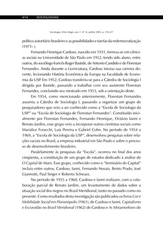 414 SOCIOLOGIAS
Sociologias, Porto Alegre, ano 7, nº 14, jul/dez 2005, p. 376-437
político autoritário brasileiro e as possibilidades e tarefas da redemocratização
(1971- ).
Fernando Henrique Cardoso, nascido em 1931, formou-se em ciênci-
as sociais na Universidade de São Paulo em 1952, tendo sido aluno, entre
outros, do sociólogo francês Roger Bastide, de Antonio Candido e de Florestan
Fernandes. Ainda durante a Licenciatura, Cardoso iniciou sua carreira do-
cente, lecionando História Econômica da Europa na Faculdade de Econo-
mia da USP. Em 1952, Cardoso transferiu-se para a Cátedra de Sociologia I
dirigida por Bastide, passando a trabalhar com seu assistente Florestan
Fernandes, concluindo seu mestrado em 1953, sob a orientação deste.
Em 1954, como mencionado anteriormente, Florestan Fernandes
assumiu a Cátedra de Sociologia I, passando a organizar um grupo de
pesquisadores que veio a ser conhecido como a “Escola de Sociologia da
USP” ou “Escola de Sociologia de Florestan Fernandes”. Constituído inici-
almente por Florestan Fernandes, Fernando Henrique, Octávio Ianni e
Renato Jardim, esse grupo veio a incorporar outros cientistas sociais como
Marialice Foracchi, Luiz Pereira e Gabriel Cohn. No período de 1954 a
1969, a “Escola de Sociologia da USP”, desenvolveu pesquisas sobre rela-
ções raciais no Brasil, a empresa industrial em São Paulo e sobre o proces-
so de desenvolvimento brasileiro.
Paralelamente às pesquisas da “Escola”, ocorreu no final dos anos
cinqüenta, a constituição de um grupo de estudos dedicado à análise de
O Capital de Marx. Esse grupo, conhecido como o “Seminário do Capital”
incluiu entre outros, Cardoso, Ianni, Fernando Novais, Bento Prado, José
Giannotti, Paul Singer e Roberto Schwarz.
No período de 1955 a 1960, Cardoso e Ianni realizam, com a cola-
boração parcial de Renato Jardim, um levantamento de dados sobre a
situação social dos negros no Brasil Meridional, tanto no passado como no
presente. Como resultados desta investigação são publicados os livros Cor e
Mobilidade Social em Florianópolis (1961), de Cardoso e Ianni, Capitalismo
e Escravidão no Brasil Meridional (1962) de Cardoso e As Metamorfoses do
 