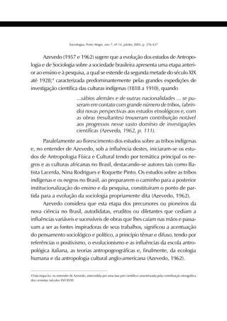379SOCIOLOGIAS
Sociologias, Porto Alegre, ano 7, nº 14, jul/dez 2005, p. 376-437
4 Esta etapa foi, no entender de Azevedo, antecedida por uma fase pré-científica caracterizada pela contribuição etnográfica
dos cronistas (séculos XVI-XVIII)
Azevedo (1957 e 1962) sugere que a evolução dos estudos de Antropo-
logia e de Sociologia sobre a sociedade brasileira apresenta uma etapa anteri-
or ao ensino e à pesquisa, a qual se estende da segunda metade do século XIX
até 1928;4
caracterizada predominantemente pelas grandes expedições de
investigação científica das culturas indígenas (1818 a 1910), quando
...sábios alemães e de outras nacionalidades ... se pu-
seram em contato com grande número de tribos, (abrin-
do) novas perspectivas aos estudos etnológicos e, com
as obras (resultantes) trouxeram contribuição notável
aos progressos nesse vasto domínio de investigações
científicas (Azevedo, 1962, p. 111).
Paralelamente ao florescimento dos estudos sobre as tribos indígenas
e, no entender de Azevedo, sob a influência destes, iniciaram-se os estu-
dos de Antropologia Física e Cultural tendo por temática principal os ne-
gros e as culturas africanas no Brasil, destacando-se autores tais como Ba-
tista Lacerda, Nina Rodrigues e Roquette Pinto. Os estudos sobre as tribos
indígenas e os negros no Brasil, ao prepararem o caminho para a posterior
institucionalização do ensino e da pesquisa, constituíram o ponto de par-
tida para a evolução da sociologia propriamente dita (Azevedo, 1962).
Azevedo considera que esta etapa dos precursores ou pioneiros da
nova ciência no Brasil, autodidatas, eruditos ou diletantes que cediam a
influências variáveis e sucessíveis de obras que lhes caíam nas mãos e passa-
vam a ser as fontes inspiradoras de seus trabalhos, significou a acentuação
do pensamento sociológico e político, a princípio tênue e difuso, tendo por
referências o positivismo, o evolucionismo e as influências da escola antro-
pológica italiana, as teorias antropogeográficas e, finalmente, da ecologia
humana e da antropologia cultural anglo-americana (Azevedo, 1962).
 