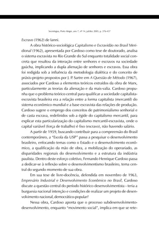 415SOCIOLOGIAS
Sociologias, Porto Alegre, ano 7, nº 14, jul/dez 2005, p. 376-437
Escravo (1962) de Ianni.
A obra histórico-sociológica Capitalismo e Escravidão no Brasil Meri-
dional (1962), apresentada por Cardoso como tese de doutorado, analisa
o sistema escravista no Rio Grande do Sul enquanto totalidade social con-
creta que resultou da interação entre senhores e escravos na sociedade
gaúcha, implicando a dupla alienação de senhores e escravos. Essa obra
foi redigida sob a influência da metodologia dialética e do conceito de
práxis-projeto propostos por J. P. Sartre em A Questão de Método (1967),
associados por Cardoso a elementos teóricos extraídos da obra de Marx,
particularmente as teorias da alienação e da mais-valia. Cardoso propu-
nha que o problema teórico central para qualificar a sociedade capitalista-
escravista brasileira era a relação entre a forma capitalista (mercantil) do
sistema econômico mundial e a base escravista das relações de produção.
Cardoso sugere o emprego dos conceitos de patrimonialismo senhorial e
de casta escrava, redefinidos sob a égide do capitalismo mercantil, para
explicar esta particularização do capitalismo mercantil-escravista, onde o
capital variável (força de trabalho) é fixo (escravo), não havendo salário.
A partir de 1959, buscando contribuir para a compreensão do Brasil
contemporâneo, a “Escola da USP” passa a pesquisar o desenvolvimento
brasileiro, enfocando temas como o Estado e o desenvolvimento econô-
mico, a qualificação da mão de obra, a mobilização do operariado, as
disparidades regionais do desenvolvimento e a estrutura da indústria
paulista. Dentro deste esforço coletivo, Fernando Henrique Cardoso passa
a dedicar-se à reflexão sobre o desenvolvimentismo brasileiro, tema cen-
tral do segundo momento de sua obra.
Em sua tese de livre-docência, defendida em novembro de 1963,
Empresário Industrial e Desenvolvimento Econômico no Brasil, Cardoso
discute a questão central do período histórico desenvolvimentista - teria a
burguesia nacional intenção e condições de realizar um projeto de desen-
volvimento nacional, democrático-popular?
Nessa obra, Cardoso aponta que o processo subdesenvolvimento-
desenvolvimento, enquanto “movimento social”, implica em que se rete-
 