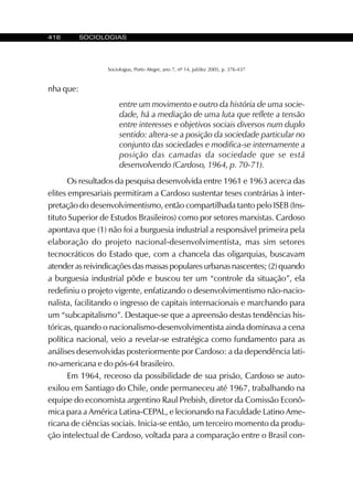416 SOCIOLOGIAS
Sociologias, Porto Alegre, ano 7, nº 14, jul/dez 2005, p. 376-437
nha que:
entre um movimento e outro da história de uma socie-
dade, há a mediação de uma luta que reflete a tensão
entre interesses e objetivos sociais diversos num duplo
sentido: altera-se a posição da sociedade particular no
conjunto das sociedades e modifica-se internamente a
posição das camadas da sociedade que se está
desenvolvendo (Cardoso, 1964, p. 70-71).
Os resultados da pesquisa desenvolvida entre 1961 e 1963 acerca das
elites empresariais permitiram a Cardoso sustentar teses contrárias à inter-
pretação do desenvolvimentismo, então compartilhada tanto pelo ISEB (Ins-
tituto Superior de Estudos Brasileiros) como por setores marxistas. Cardoso
apontava que (1) não foi a burguesia industrial a responsável primeira pela
elaboração do projeto nacional-desenvolvimentista, mas sim setores
tecnocráticos do Estado que, com a chancela das oligarquias, buscavam
atender as reivindicações das massas populares urbanas nascentes; (2) quando
a burguesia industrial pôde e buscou ter um “controle da situação”, ela
redefiniu o projeto vigente, enfatizando o desenvolvimentismo não-nacio-
nalista, facilitando o ingresso de capitais internacionais e marchando para
um “subcapitalismo”. Destaque-se que a apreensão destas tendências his-
tóricas, quando o nacionalismo-desenvolvimentista ainda dominava a cena
política nacional, veio a revelar-se estratégica como fundamento para as
análises desenvolvidas posteriormente por Cardoso: a da dependência lati-
no-americana e do pós-64 brasileiro.
Em 1964, receoso da possibilidade de sua prisão, Cardoso se auto-
exilou em Santiago do Chile, onde permaneceu até 1967, trabalhando na
equipe do economista argentino Raul Prebish, diretor da Comissão Econô-
mica para a América Latina-CEPAL, e lecionando na Faculdade Latino Ame-
ricana de ciências sociais. Inicia-se então, um terceiro momento da produ-
ção intelectual de Cardoso, voltada para a comparação entre o Brasil con-
 