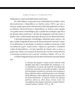417SOCIOLOGIAS
Sociologias, Porto Alegre, ano 7, nº 14, jul/dez 2005, p. 376-437
temporâneo e outras sociedades latino-americanas.
Em 1966 elabora, em parceria com o historiador Enzo Faletto, o livro
Desenvolvimento e Dependência na América Latina (1973), que veio a
alcançar ampla repercussão internacional, tendo sido publicado em diver-
sos idiomas. Desenvolvimento e Dependência na América Latina propõe
um quadro teórico-metodológico para a análise das condições específicas
da situação latino-americana e do tipo de integração social das classes e
grupos como condicionantes principais do processo de desenvolvimento.
A principal proposição metodológica adiantada pelos autores é de
que a análise integrada do processo de desenvolvimento nacional “consis-
te em determinar as vinculações econômicas e político-sociais que se dão
no âmbito da nação”, nestes termos: “objetiva-se apreender o verdadeiro
caráter da dependência – um tipo específico de relação entre as classes e
grupos que implica uma situação de domínio que mantém estruturalmente
a vinculação econômica com o exterior” (Cardoso e Faletto, 1973, p. 31).
A análise integrada do processo de desenvolvimento nacional enfatiza
que
as alianças dos grupos e forças sociais internas estão
afetadas pelo tipo e intensidade das mudanças, e es-
tas dependem, em parte, do modo de vinculação das
economias nacionais ao mercado mundial; a articula-
ção dos grupos econômicos nacionais com os grupos e
forças externos realiza-se distintamente e com conseqü-
ências diferentes, antes e depois de começar um processo
de desenvolvimento. O sistema interno de alianças
políticas altera-se, além disso, muitas vezes em
conseqüência das alianças existentes no plano interna-
cional (Cardoso e Faletto, 1973, p. 29).
 
