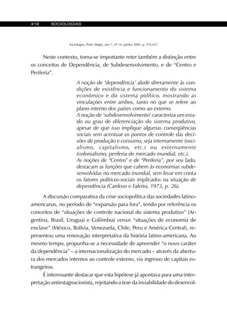 418 SOCIOLOGIAS
Sociologias, Porto Alegre, ano 7, nº 14, jul/dez 2005, p. 376-437
Neste contexto, torna-se importante reter também a distinção entre
os conceitos de Dependência, de Subdesenvolvimento, e de “Centro e
Periferia”.
A noção de ‘dependência’ alude diretamente às con-
dições de existência e funcionamento do sistema
econômico e do sistema político, mostrando as
vinculações entre ambos, tanto no que se refere ao
plano interno dos países como ao externo.
A noção de ‘subdesenvolvimento’ caracteriza um esta-
do ou grau de diferenciação do sistema produtivo,
apesar de que isso implique algumas conseqüências
sociais sem acentuar os pontos de controle das deci-
sões de produção e consumo, seja internamente (soci-
alismo, capitalismo, etc.) ou externamente
(colonialismo, periferia de mercado mundial, etc.).
As noções de “Centro” e de “Periferia”, por seu lado,
destacam as funções que cabem às economias subde-
senvolvidas no mercado mundial, sem levar em conta
os fatores políticos-sociais implicados na situação de
dependência (Cardoso e Faletto, 1973, p. 26).
A discussão comparativa da crise sociopolítica das sociedades latino-
americanas, no período de “expansão para fora”, tendo por referência os
conceitos de “situações de controle nacional do sistema produtivo” (Ar-
gentina, Brasil, Uruguai e Colômbia) versus “situações de economia de
enclave” (México, Bolívia, Venezuela, Chile, Peru e América Central), re-
presentou uma renovação interpretativa da história latino-americana. Ao
mesmo tempo, propunha-se a necessidade de apreender “o novo caráter
da dependência” – a internacionalização do mercado – através da abertu-
ra dos mercados internos ao controle externo, via ingresso de capitais es-
trangeiros.
É interessante destacar que esta hipótese já apontava para uma inter-
pretação antiestagnacionista, rejeitando a tese da inviabilidade do desenvol-
 
