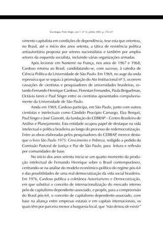 419SOCIOLOGIAS
Sociologias, Porto Alegre, ano 7, nº 14, jul/dez 2005, p. 376-437
vimento capitalista em condições de dependência, tese esta que orientou,
no Brasil, até o início dos anos setenta, a tática de resistência política
antiautoritária proposta por setores nacionalistas e também por amplos
setores da esquerda socialista, incluindo várias organizações armadas.
Após lecionar em Nanterre na França, nos anos de 1967 e 1968,
Cardoso retorna ao Brasil, candidatando-se, com sucesso, à catedra de
Ciência Política da Universidade de São Paulo. Em 1969, no auge da onda
repressiva que se seguiu à promulgação do Ato Institucional nº 5, ocorrem
cassações de cientistas e pesquisadores de universidades brasileiras, es-
tando Fernando Henrique Cardoso, Florestan Fernandes, Paula Beiguelman,
Octávio Ianni e Paul Singer entre os cientistas aposentados compulsoria-
mente da Universidade de São Paulo.
Ainda em 1969, Cardoso participa, em São Paulo, junto com outros
cientistas e intelectuais como Cândido Procópio Camargo, Elza Berquó,
Paul Singer e José Gianotti, da fundação do CEBRAP – Centro Brasileiro de
Análise e Planejamento. Esta entidade ocupou papel de destaque na vida
intelectual e política brasileira ao longo do processo de redemocratização.
Entre as obras elaboradas pelos pesquisadores do CEBRAP, merece desta-
que o livro São Paulo 1975: Crescimento e Pobreza, redigido a pedido da
Comissão Pastoral de Justiça e Paz de São Paulo, para leitura e reflexão
por comunidades de base.
No início dos anos setenta inicia-se um quarto momento da produ-
ção intelectual de Fernando Henrique sobre o Brasil contemporâneo,
centrando-se na análise do modelo econômico-político do regime pós-64
e das possibilidades de uma real democratização da vida social brasileira.
Em 1976, Cardoso publica a coletânea Autoritarismo e Democratização,
em que substitui o conceito de internacionalização do mercado interno
pelo de capitalismo dependente-associado, e propôs, para a compreensão
do Brasil pós-64, o conceito de capitalismo dependente-associado, com
base na aliança entre empresas estatais e em capitais internacionais, os
quais têm por parceira menor a burguesia local, que “não deixou de existir”
 