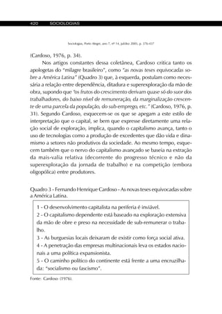 420 SOCIOLOGIAS
Sociologias, Porto Alegre, ano 7, nº 14, jul/dez 2005, p. 376-437
(Cardoso, 1976, p. 34).
Nos artigos constantes dessa coletânea, Cardoso critica tanto os
apologetas do “milagre brasileiro”, como “as novas teses equivocadas so-
bre a América Latina” (Quadro 3) que, à esquerda, postulam como neces-
sária a relação entre dependência, ditadura e superexploração da mão de
obra, supondo que “os frutos do crescimento derivam quase só do suor dos
trabalhadores, do baixo nível de remuneração, da marginalização crescen-
te de uma parcela da população, do sub-emprego, etc.” (Cardoso, 1976, p.
31). Segundo Cardoso, esquecem-se os que se apegam a este estilo de
interpretação que o capital, se bem que expresse diretamente uma rela-
ção social de exploração, implica, quando o capitalismo avança, tanto o
uso de tecnologias como a produção de excedentes que dão vida e dina-
mismo a setores não produtivos da sociedade. Ao mesmo tempo, esque-
cem também que o nervo do capitalismo avançado se baseia na extração
da mais-valia relativa (decorrente do progresso técnico e não da
superexploração da jornada de trabalho) e na competição (embora
oligopólica) entre produtores.
1 - O desenvolvimento capitalista na periferia é inviável.
2 - O capitalismo dependente está baseado na exploração extensiva
da mão de obre e preso na necessidade de sub-remunerar o traba-
lho.
3 - As burguesias locais deixaram de existir como força social ativa.
4 - A penetração das empresas multinacionais leva os estados nacio-
nais a uma política expansionista.
5 - O caminho político do continente está frente a uma encruzilha-
da: “socialismo ou fascismo”.
Fonte: Cardoso (1976).
Quadro 3 - Fernando Henrique Cardoso - As novas teses equivocadas sobre
a América Latina.
 