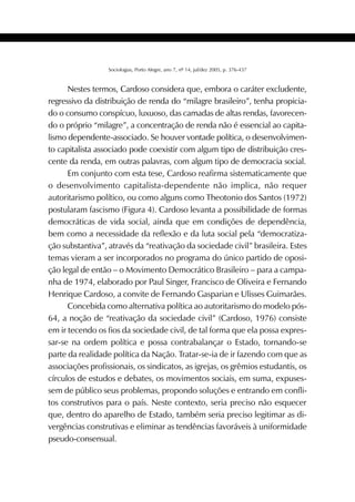 421SOCIOLOGIAS
Sociologias, Porto Alegre, ano 7, nº 14, jul/dez 2005, p. 376-437
Nestes termos, Cardoso considera que, embora o caráter excludente,
regressivo da distribuição de renda do “milagre brasileiro”, tenha propicia-
do o consumo conspícuo, luxuoso, das camadas de altas rendas, favorecen-
do o próprio “milagre”, a concentração de renda não é essencial ao capita-
lismo dependente-associado. Se houver vontade política, o desenvolvimen-
to capitalista associado pode coexistir com algum tipo de distribuição cres-
cente da renda, em outras palavras, com algum tipo de democracia social.
Em conjunto com esta tese, Cardoso reafirma sistematicamente que
o desenvolvimento capitalista-dependente não implica, não requer
autoritarismo político, ou como alguns como Theotonio dos Santos (1972)
postularam fascismo (Figura 4). Cardoso levanta a possibilidade de formas
democráticas de vida social, ainda que em condições de dependência,
bem como a necessidade da reflexão e da luta social pela “democratiza-
ção substantiva”, através da “reativação da sociedade civil” brasileira. Estes
temas vieram a ser incorporados no programa do único partido de oposi-
ção legal de então – o Movimento Democrático Brasileiro – para a campa-
nha de 1974, elaborado por Paul Singer, Francisco de Oliveira e Fernando
Henrique Cardoso, a convite de Fernando Gasparian e Ulisses Guimarães.
Concebida como alternativa política ao autoritarismo do modelo pós-
64, a noção de “reativação da sociedade civil” (Cardoso, 1976) consiste
em ir tecendo os fios da sociedade civil, de tal forma que ela possa expres-
sar-se na ordem política e possa contrabalançar o Estado, tornando-se
parte da realidade política da Nação. Tratar-se-ia de ir fazendo com que as
associações profissionais, os sindicatos, as igrejas, os grêmios estudantis, os
círculos de estudos e debates, os movimentos sociais, em suma, expuses-
sem de público seus problemas, propondo soluções e entrando em confli-
tos construtivos para o país. Neste contexto, seria preciso não esquecer
que, dentro do aparelho de Estado, também seria preciso legitimar as di-
vergências construtivas e eliminar as tendências favoráveis à uniformidade
pseudo-consensual.
 