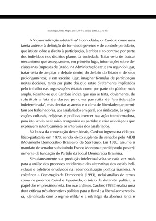 423SOCIOLOGIAS
Sociologias, Porto Alegre, ano 7, nº 14, jul/dez 2005, p. 376-437
A “democratização substantiva” é concebida por Cardoso como uma
tarefa anterior à definição de formas de governo e de controle partidário,
que insiste sobre o direito à participação, à crítica e ao controle por parte
dos indivíduos nos distintos planos da sociedade. Tratar-se-ia de buscar
mecanismos que assegurassem, em primeiro lugar, informações sobre de-
cisões (nas Empresas de Estado, na Administração etc.); em segundo lugar,
tratar-se-ia de ampliar o debate dentro do âmbito do Estado e de seus
prolongamentos; e em terceiro lugar, imaginar fórmulas de participação
nestas decisões, tanto por parte dos que estão diretamente implicados
pelo trabalho nas organizações estatais como por parte do público mais
amplo. Ressalte-se que Cardoso indica que não se trata, obviamente, de
substituir a luta de classes por uma panacéia de “participação
indeterminada”, mas de criar as arenas e o clima de liberdade que permi-
tam aos trabalhadores, aos assalariados em geral, aos sindicatos, às organi-
zações culturais, religiosas e políticas exercer sua ação transformadora,
para isto sendo necessário reorganizar os partidos e criar associações que
expressem autenticamente os interesses dos assalariados.
Na busca da consecução destes ideais, Cardoso ingressa na vida po-
lítico-partidária em 1978, sendo eleito suplente de senador pelo MDB
(Movimento Democrático Brasileiro) de São Paulo. Em 1983, assume o
mandato de senador substituindo Franco Montoro e participando posteri-
ormente da fundação do Partido da Social Democracia Brasileira.
Simultaneamente sua produção intelectual volta-se cada vez mais
para a análise dos processos cotidianos e das alternativas dos sociais indi-
viduais e coletivos envolvidos na redemocratização política brasileira. A
coletânea A Construção da Democracia (1993), inclui análises de temas
como os governos Geisel e Figueiredo, o início da distensão política, o
papel dos empresários nesta. Em suas análises, Cardoso (1988) realiza uma
dura crítica a três alternativas políticas para o Brasil : a liberal-conservado-
ra, identificada com o regime militar e a estratégia da abertura lenta e
 